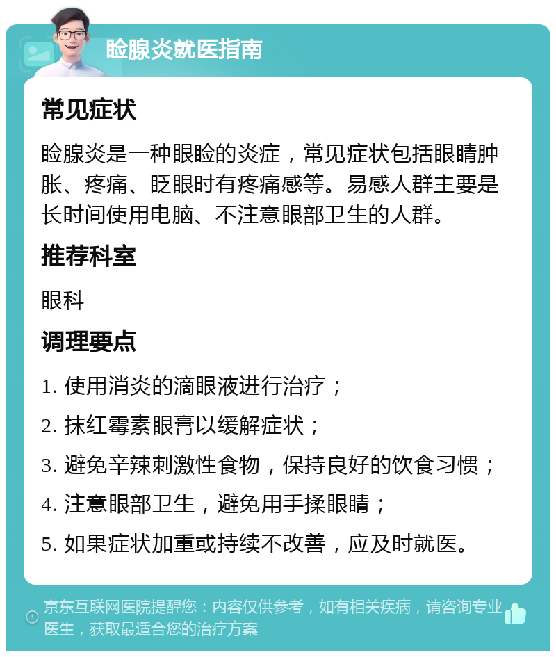 睑腺炎就医指南 常见症状 睑腺炎是一种眼睑的炎症，常见症状包括眼睛肿胀、疼痛、眨眼时有疼痛感等。易感人群主要是长时间使用电脑、不注意眼部卫生的人群。 推荐科室 眼科 调理要点 1. 使用消炎的滴眼液进行治疗； 2. 抹红霉素眼膏以缓解症状； 3. 避免辛辣刺激性食物，保持良好的饮食习惯； 4. 注意眼部卫生，避免用手揉眼睛； 5. 如果症状加重或持续不改善，应及时就医。