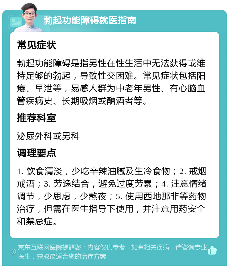 勃起功能障碍就医指南 常见症状 勃起功能障碍是指男性在性生活中无法获得或维持足够的勃起，导致性交困难。常见症状包括阳痿、早泄等，易感人群为中老年男性、有心脑血管疾病史、长期吸烟或酗酒者等。 推荐科室 泌尿外科或男科 调理要点 1. 饮食清淡，少吃辛辣油腻及生冷食物；2. 戒烟戒酒；3. 劳逸结合，避免过度劳累；4. 注意情绪调节，少思虑，少熬夜；5. 使用西地那非等药物治疗，但需在医生指导下使用，并注意用药安全和禁忌症。