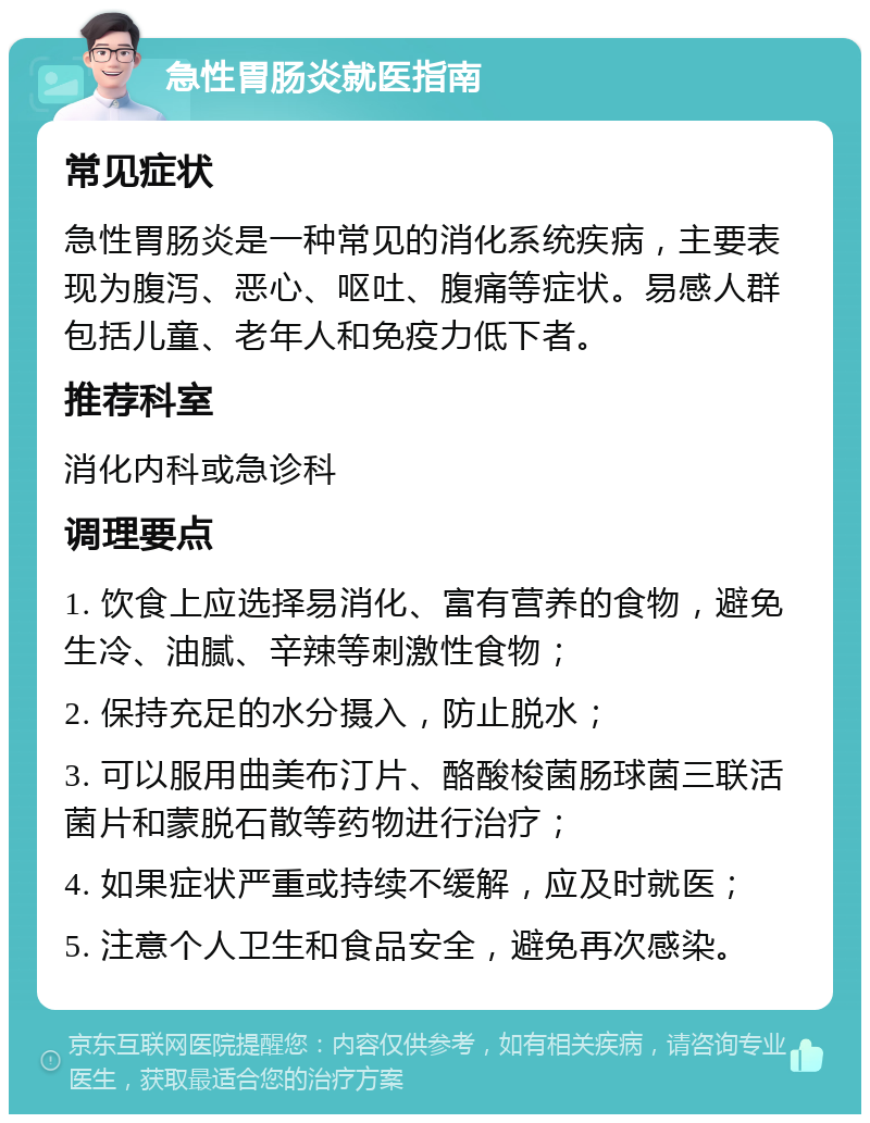 急性胃肠炎就医指南 常见症状 急性胃肠炎是一种常见的消化系统疾病，主要表现为腹泻、恶心、呕吐、腹痛等症状。易感人群包括儿童、老年人和免疫力低下者。 推荐科室 消化内科或急诊科 调理要点 1. 饮食上应选择易消化、富有营养的食物，避免生冷、油腻、辛辣等刺激性食物； 2. 保持充足的水分摄入，防止脱水； 3. 可以服用曲美布汀片、酪酸梭菌肠球菌三联活菌片和蒙脱石散等药物进行治疗； 4. 如果症状严重或持续不缓解，应及时就医； 5. 注意个人卫生和食品安全，避免再次感染。