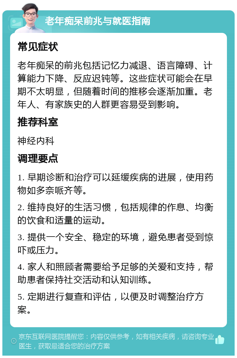 老年痴呆前兆与就医指南 常见症状 老年痴呆的前兆包括记忆力减退、语言障碍、计算能力下降、反应迟钝等。这些症状可能会在早期不太明显，但随着时间的推移会逐渐加重。老年人、有家族史的人群更容易受到影响。 推荐科室 神经内科 调理要点 1. 早期诊断和治疗可以延缓疾病的进展，使用药物如多奈哌齐等。 2. 维持良好的生活习惯，包括规律的作息、均衡的饮食和适量的运动。 3. 提供一个安全、稳定的环境，避免患者受到惊吓或压力。 4. 家人和照顾者需要给予足够的关爱和支持，帮助患者保持社交活动和认知训练。 5. 定期进行复查和评估，以便及时调整治疗方案。