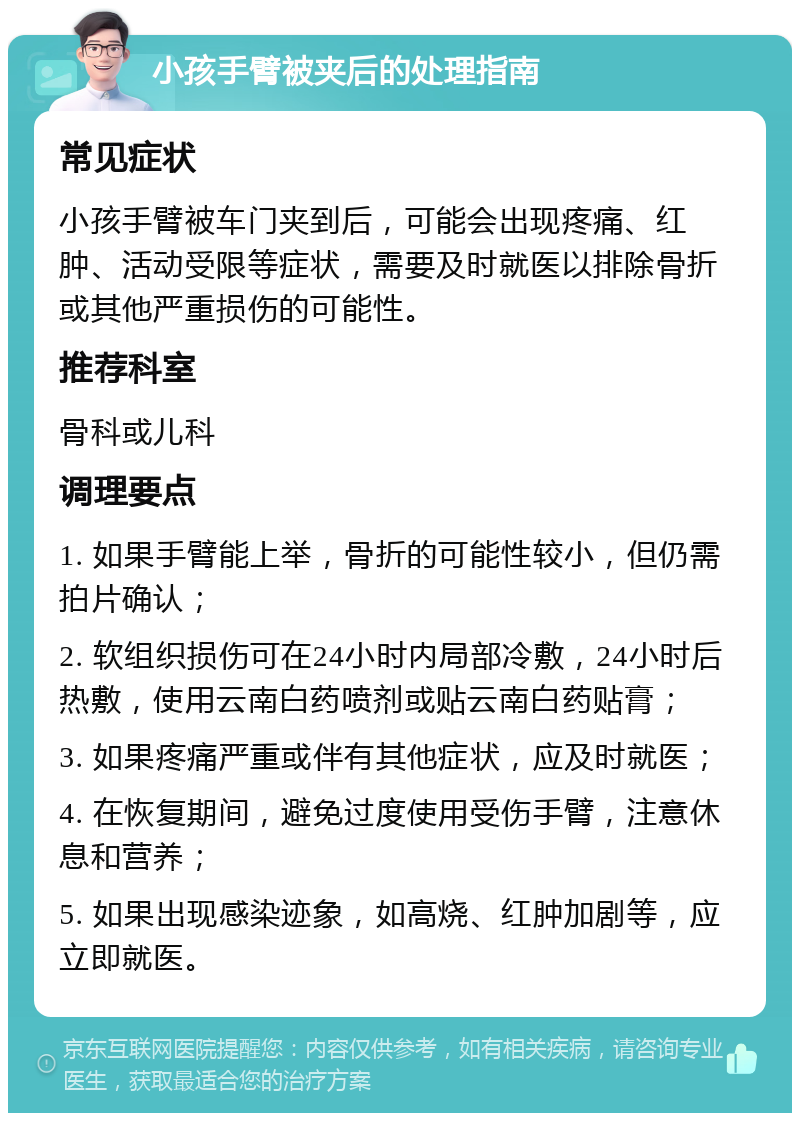 小孩手臂被夹后的处理指南 常见症状 小孩手臂被车门夹到后，可能会出现疼痛、红肿、活动受限等症状，需要及时就医以排除骨折或其他严重损伤的可能性。 推荐科室 骨科或儿科 调理要点 1. 如果手臂能上举，骨折的可能性较小，但仍需拍片确认； 2. 软组织损伤可在24小时内局部冷敷，24小时后热敷，使用云南白药喷剂或贴云南白药贴膏； 3. 如果疼痛严重或伴有其他症状，应及时就医； 4. 在恢复期间，避免过度使用受伤手臂，注意休息和营养； 5. 如果出现感染迹象，如高烧、红肿加剧等，应立即就医。