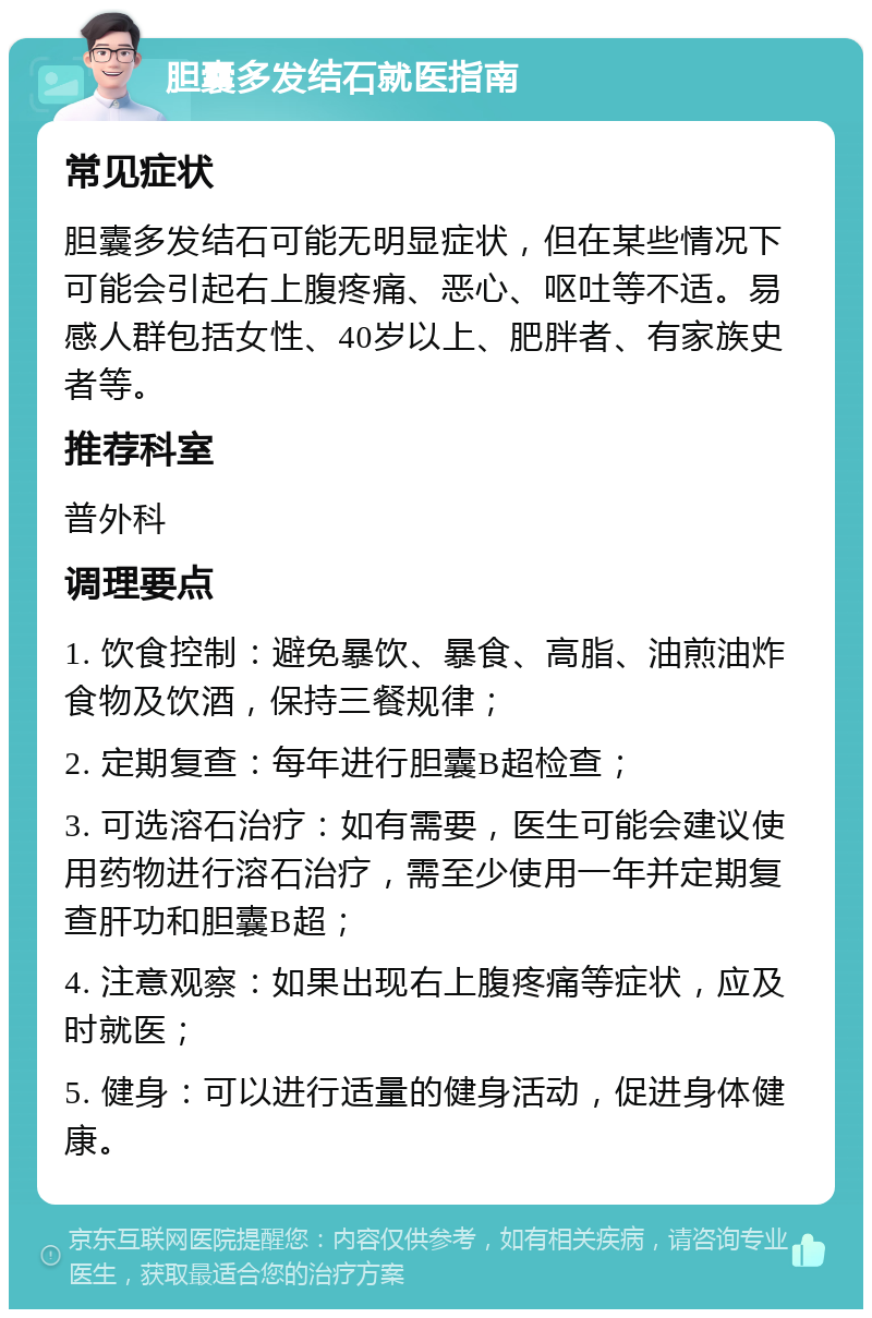 胆囊多发结石就医指南 常见症状 胆囊多发结石可能无明显症状，但在某些情况下可能会引起右上腹疼痛、恶心、呕吐等不适。易感人群包括女性、40岁以上、肥胖者、有家族史者等。 推荐科室 普外科 调理要点 1. 饮食控制：避免暴饮、暴食、高脂、油煎油炸食物及饮酒，保持三餐规律； 2. 定期复查：每年进行胆囊B超检查； 3. 可选溶石治疗：如有需要，医生可能会建议使用药物进行溶石治疗，需至少使用一年并定期复查肝功和胆囊B超； 4. 注意观察：如果出现右上腹疼痛等症状，应及时就医； 5. 健身：可以进行适量的健身活动，促进身体健康。