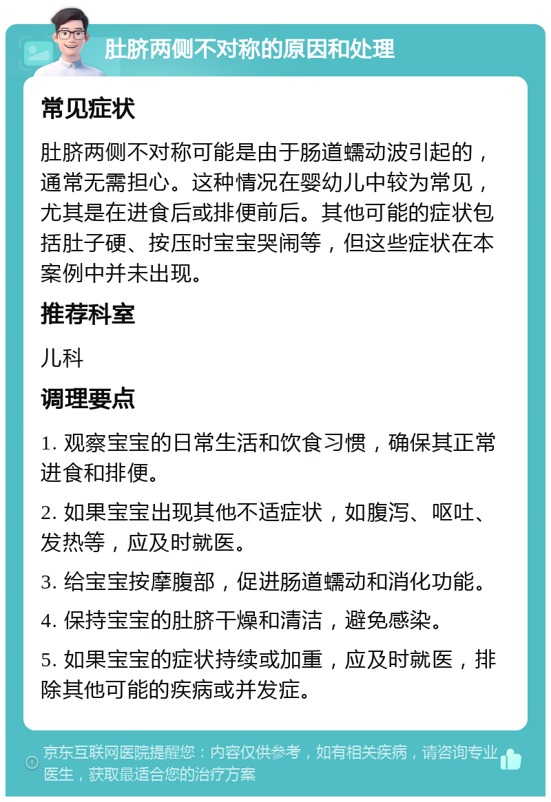 肚脐两侧不对称的原因和处理 常见症状 肚脐两侧不对称可能是由于肠道蠕动波引起的，通常无需担心。这种情况在婴幼儿中较为常见，尤其是在进食后或排便前后。其他可能的症状包括肚子硬、按压时宝宝哭闹等，但这些症状在本案例中并未出现。 推荐科室 儿科 调理要点 1. 观察宝宝的日常生活和饮食习惯，确保其正常进食和排便。 2. 如果宝宝出现其他不适症状，如腹泻、呕吐、发热等，应及时就医。 3. 给宝宝按摩腹部，促进肠道蠕动和消化功能。 4. 保持宝宝的肚脐干燥和清洁，避免感染。 5. 如果宝宝的症状持续或加重，应及时就医，排除其他可能的疾病或并发症。