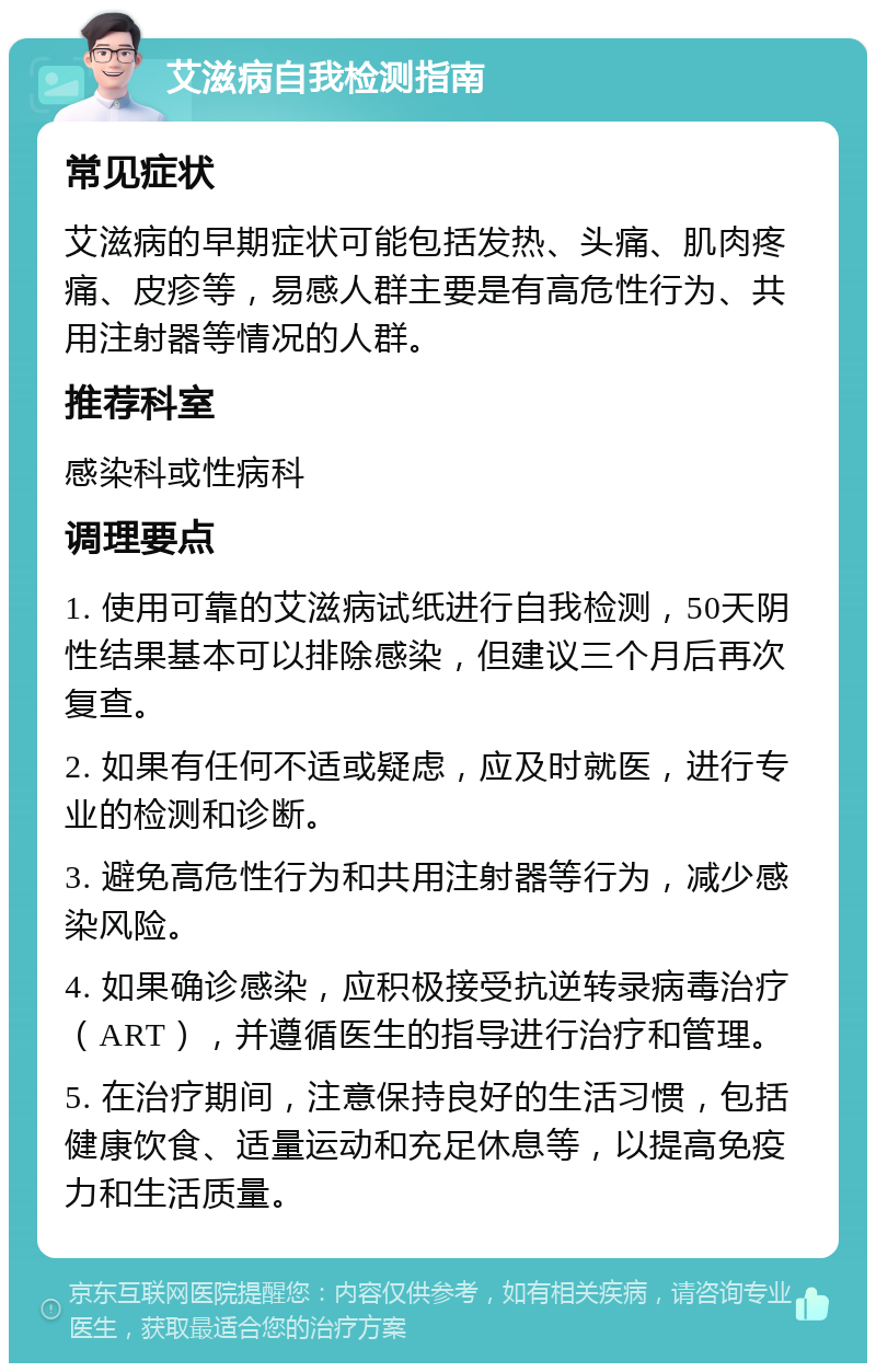 艾滋病自我检测指南 常见症状 艾滋病的早期症状可能包括发热、头痛、肌肉疼痛、皮疹等，易感人群主要是有高危性行为、共用注射器等情况的人群。 推荐科室 感染科或性病科 调理要点 1. 使用可靠的艾滋病试纸进行自我检测，50天阴性结果基本可以排除感染，但建议三个月后再次复查。 2. 如果有任何不适或疑虑，应及时就医，进行专业的检测和诊断。 3. 避免高危性行为和共用注射器等行为，减少感染风险。 4. 如果确诊感染，应积极接受抗逆转录病毒治疗（ART），并遵循医生的指导进行治疗和管理。 5. 在治疗期间，注意保持良好的生活习惯，包括健康饮食、适量运动和充足休息等，以提高免疫力和生活质量。