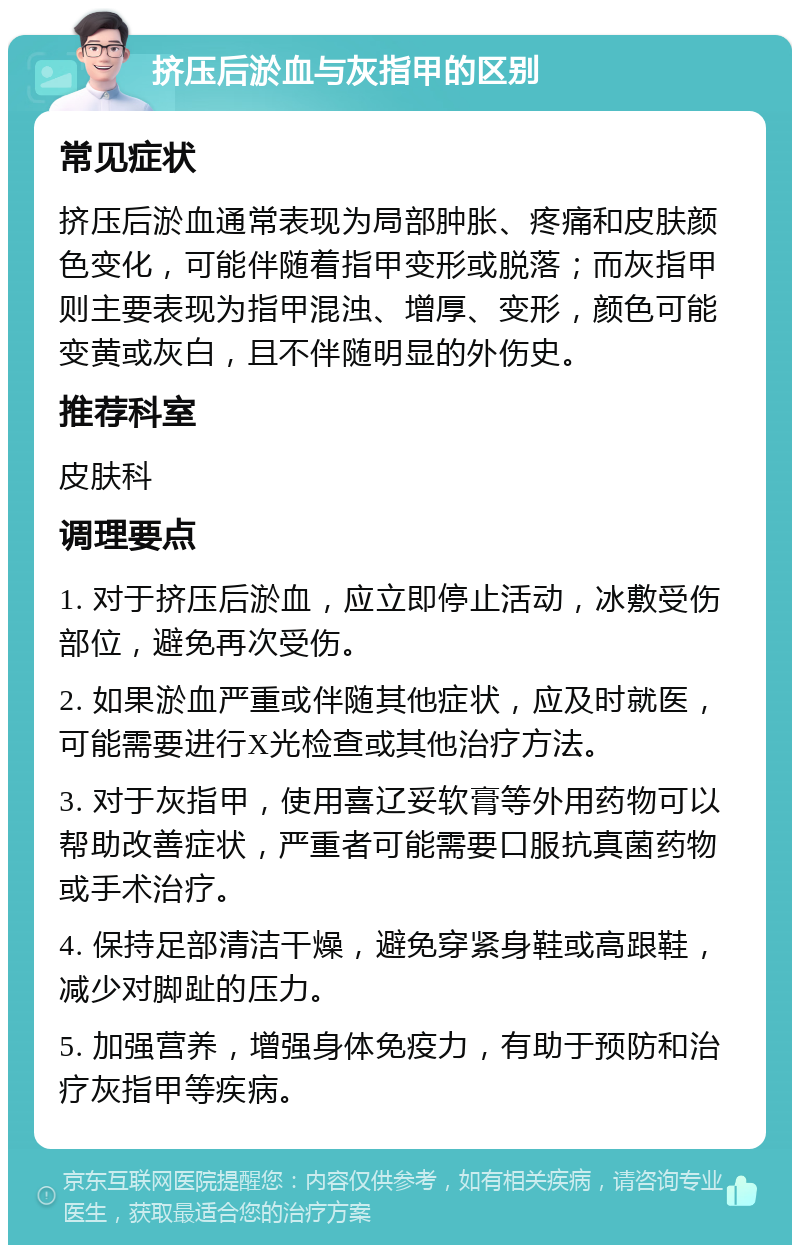 挤压后淤血与灰指甲的区别 常见症状 挤压后淤血通常表现为局部肿胀、疼痛和皮肤颜色变化，可能伴随着指甲变形或脱落；而灰指甲则主要表现为指甲混浊、增厚、变形，颜色可能变黄或灰白，且不伴随明显的外伤史。 推荐科室 皮肤科 调理要点 1. 对于挤压后淤血，应立即停止活动，冰敷受伤部位，避免再次受伤。 2. 如果淤血严重或伴随其他症状，应及时就医，可能需要进行X光检查或其他治疗方法。 3. 对于灰指甲，使用喜辽妥软膏等外用药物可以帮助改善症状，严重者可能需要口服抗真菌药物或手术治疗。 4. 保持足部清洁干燥，避免穿紧身鞋或高跟鞋，减少对脚趾的压力。 5. 加强营养，增强身体免疫力，有助于预防和治疗灰指甲等疾病。