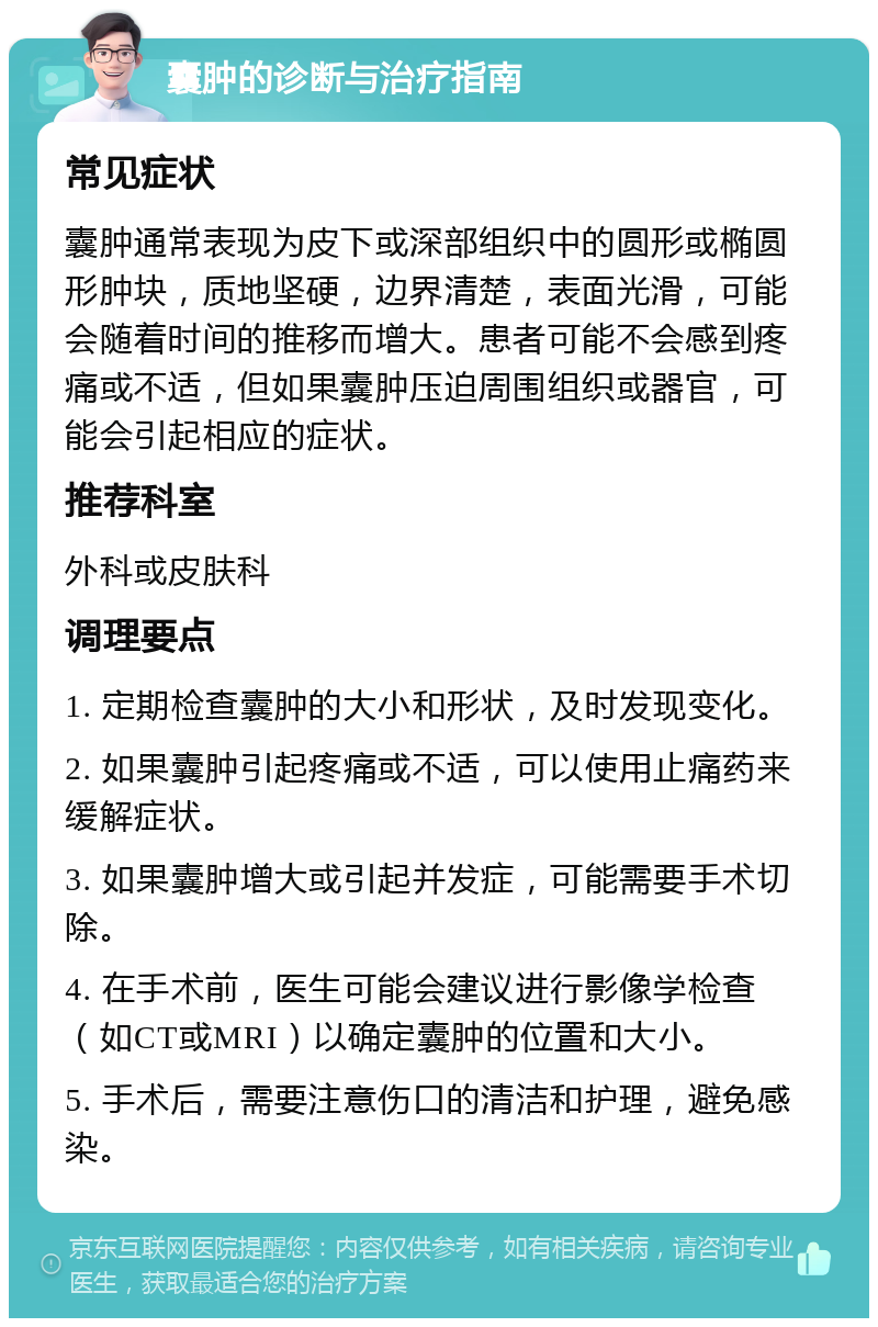 囊肿的诊断与治疗指南 常见症状 囊肿通常表现为皮下或深部组织中的圆形或椭圆形肿块，质地坚硬，边界清楚，表面光滑，可能会随着时间的推移而增大。患者可能不会感到疼痛或不适，但如果囊肿压迫周围组织或器官，可能会引起相应的症状。 推荐科室 外科或皮肤科 调理要点 1. 定期检查囊肿的大小和形状，及时发现变化。 2. 如果囊肿引起疼痛或不适，可以使用止痛药来缓解症状。 3. 如果囊肿增大或引起并发症，可能需要手术切除。 4. 在手术前，医生可能会建议进行影像学检查（如CT或MRI）以确定囊肿的位置和大小。 5. 手术后，需要注意伤口的清洁和护理，避免感染。