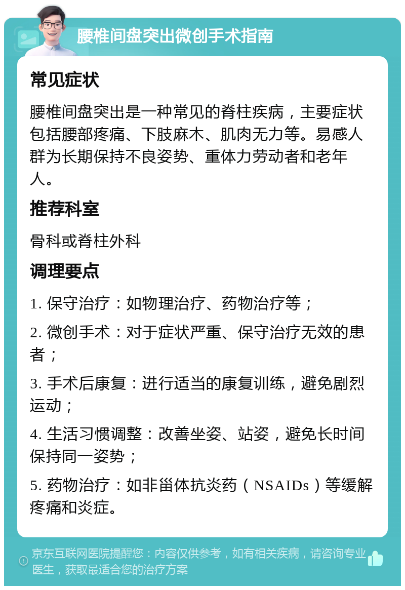 腰椎间盘突出微创手术指南 常见症状 腰椎间盘突出是一种常见的脊柱疾病，主要症状包括腰部疼痛、下肢麻木、肌肉无力等。易感人群为长期保持不良姿势、重体力劳动者和老年人。 推荐科室 骨科或脊柱外科 调理要点 1. 保守治疗：如物理治疗、药物治疗等； 2. 微创手术：对于症状严重、保守治疗无效的患者； 3. 手术后康复：进行适当的康复训练，避免剧烈运动； 4. 生活习惯调整：改善坐姿、站姿，避免长时间保持同一姿势； 5. 药物治疗：如非甾体抗炎药（NSAIDs）等缓解疼痛和炎症。