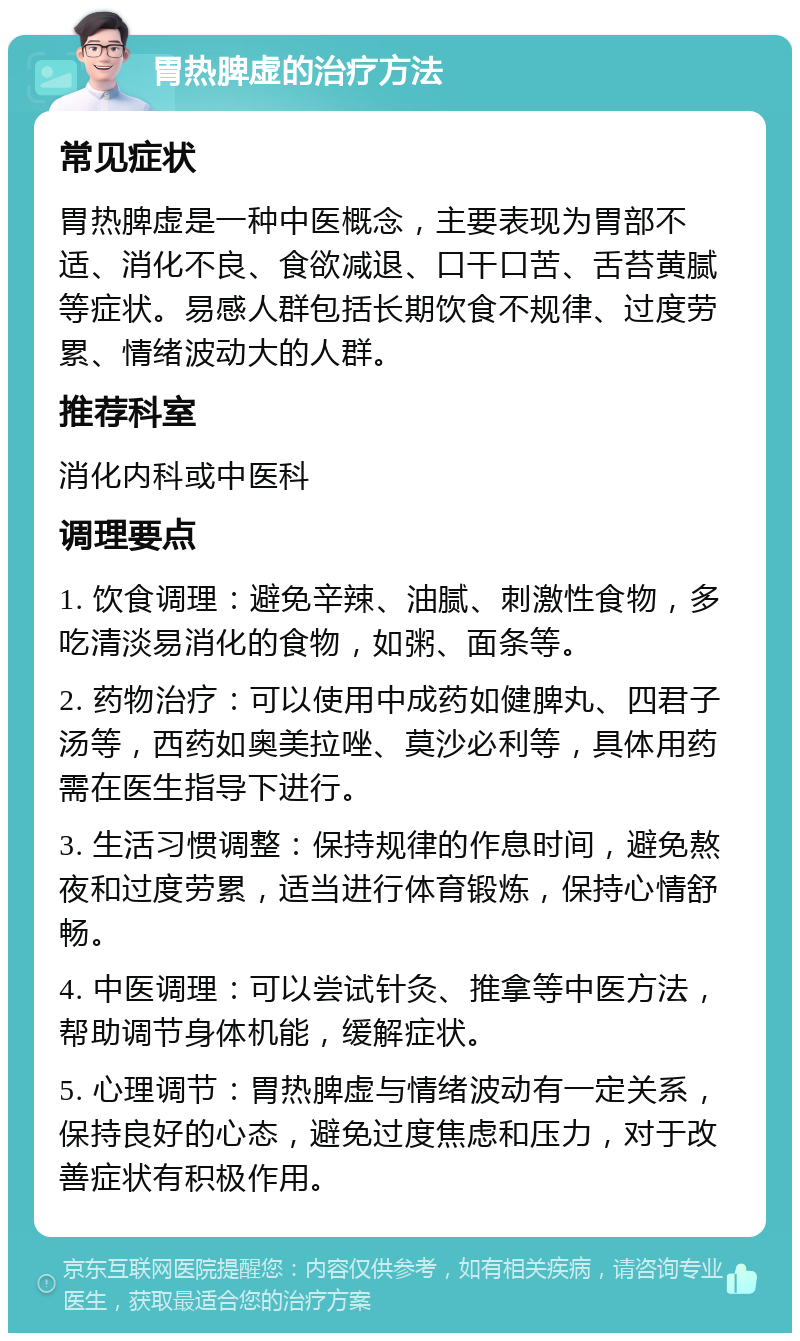 胃热脾虚的治疗方法 常见症状 胃热脾虚是一种中医概念，主要表现为胃部不适、消化不良、食欲减退、口干口苦、舌苔黄腻等症状。易感人群包括长期饮食不规律、过度劳累、情绪波动大的人群。 推荐科室 消化内科或中医科 调理要点 1. 饮食调理：避免辛辣、油腻、刺激性食物，多吃清淡易消化的食物，如粥、面条等。 2. 药物治疗：可以使用中成药如健脾丸、四君子汤等，西药如奥美拉唑、莫沙必利等，具体用药需在医生指导下进行。 3. 生活习惯调整：保持规律的作息时间，避免熬夜和过度劳累，适当进行体育锻炼，保持心情舒畅。 4. 中医调理：可以尝试针灸、推拿等中医方法，帮助调节身体机能，缓解症状。 5. 心理调节：胃热脾虚与情绪波动有一定关系，保持良好的心态，避免过度焦虑和压力，对于改善症状有积极作用。