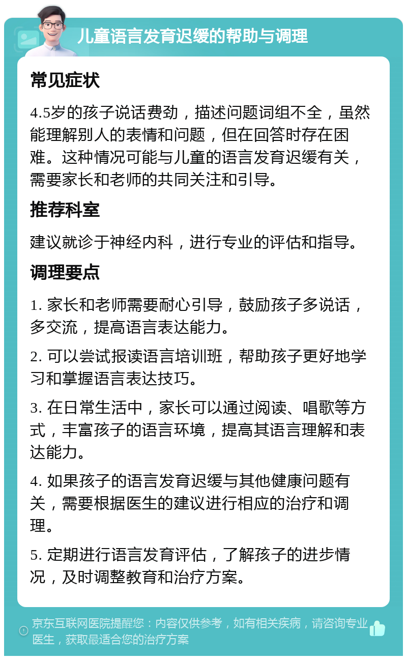 儿童语言发育迟缓的帮助与调理 常见症状 4.5岁的孩子说话费劲，描述问题词组不全，虽然能理解别人的表情和问题，但在回答时存在困难。这种情况可能与儿童的语言发育迟缓有关，需要家长和老师的共同关注和引导。 推荐科室 建议就诊于神经内科，进行专业的评估和指导。 调理要点 1. 家长和老师需要耐心引导，鼓励孩子多说话，多交流，提高语言表达能力。 2. 可以尝试报读语言培训班，帮助孩子更好地学习和掌握语言表达技巧。 3. 在日常生活中，家长可以通过阅读、唱歌等方式，丰富孩子的语言环境，提高其语言理解和表达能力。 4. 如果孩子的语言发育迟缓与其他健康问题有关，需要根据医生的建议进行相应的治疗和调理。 5. 定期进行语言发育评估，了解孩子的进步情况，及时调整教育和治疗方案。