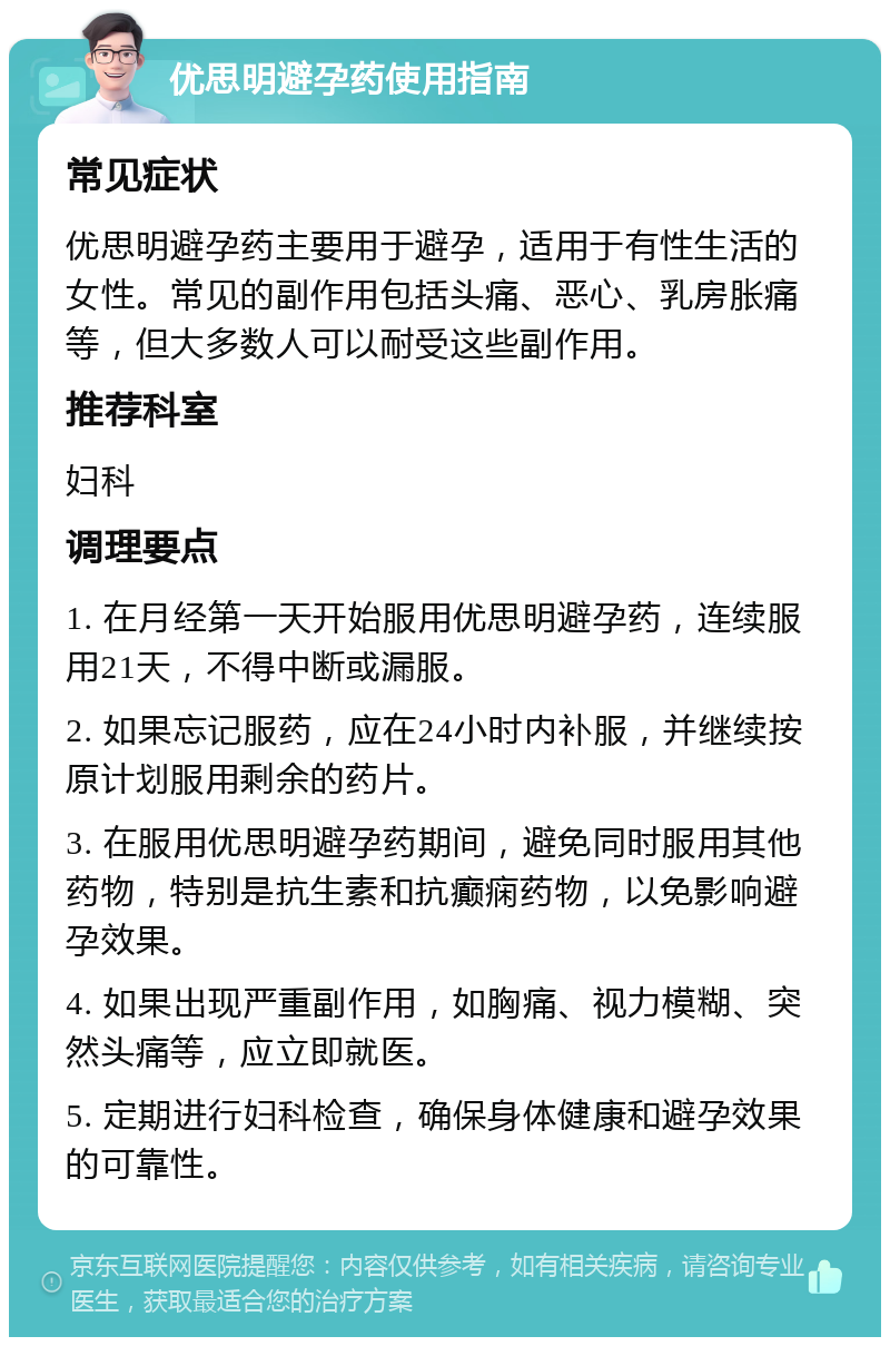 优思明避孕药使用指南 常见症状 优思明避孕药主要用于避孕，适用于有性生活的女性。常见的副作用包括头痛、恶心、乳房胀痛等，但大多数人可以耐受这些副作用。 推荐科室 妇科 调理要点 1. 在月经第一天开始服用优思明避孕药，连续服用21天，不得中断或漏服。 2. 如果忘记服药，应在24小时内补服，并继续按原计划服用剩余的药片。 3. 在服用优思明避孕药期间，避免同时服用其他药物，特别是抗生素和抗癫痫药物，以免影响避孕效果。 4. 如果出现严重副作用，如胸痛、视力模糊、突然头痛等，应立即就医。 5. 定期进行妇科检查，确保身体健康和避孕效果的可靠性。