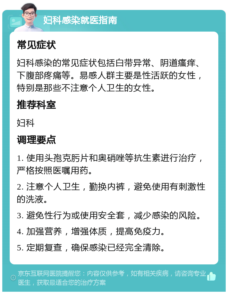 妇科感染就医指南 常见症状 妇科感染的常见症状包括白带异常、阴道瘙痒、下腹部疼痛等。易感人群主要是性活跃的女性，特别是那些不注意个人卫生的女性。 推荐科室 妇科 调理要点 1. 使用头孢克肟片和奥硝唑等抗生素进行治疗，严格按照医嘱用药。 2. 注意个人卫生，勤换内裤，避免使用有刺激性的洗液。 3. 避免性行为或使用安全套，减少感染的风险。 4. 加强营养，增强体质，提高免疫力。 5. 定期复查，确保感染已经完全清除。