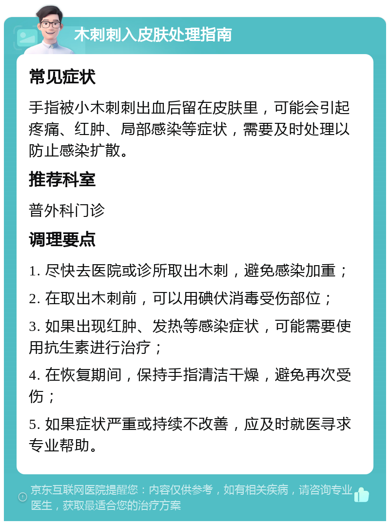 木刺刺入皮肤处理指南 常见症状 手指被小木刺刺出血后留在皮肤里，可能会引起疼痛、红肿、局部感染等症状，需要及时处理以防止感染扩散。 推荐科室 普外科门诊 调理要点 1. 尽快去医院或诊所取出木刺，避免感染加重； 2. 在取出木刺前，可以用碘伏消毒受伤部位； 3. 如果出现红肿、发热等感染症状，可能需要使用抗生素进行治疗； 4. 在恢复期间，保持手指清洁干燥，避免再次受伤； 5. 如果症状严重或持续不改善，应及时就医寻求专业帮助。