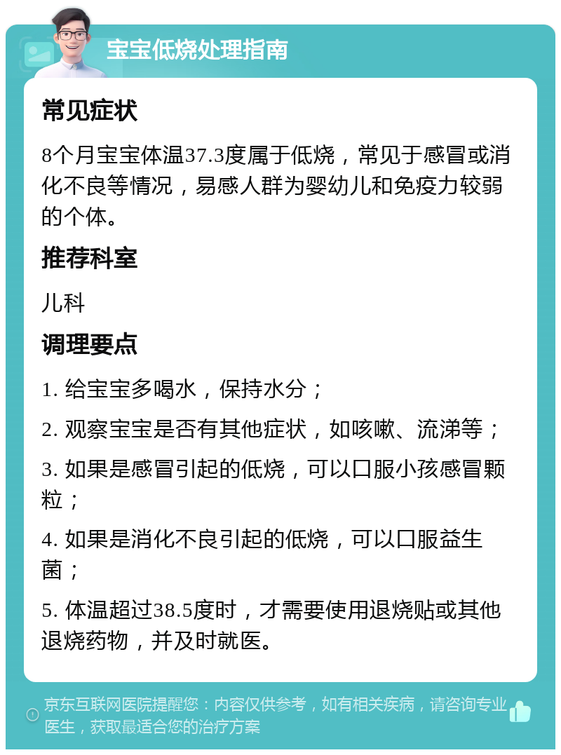 宝宝低烧处理指南 常见症状 8个月宝宝体温37.3度属于低烧，常见于感冒或消化不良等情况，易感人群为婴幼儿和免疫力较弱的个体。 推荐科室 儿科 调理要点 1. 给宝宝多喝水，保持水分； 2. 观察宝宝是否有其他症状，如咳嗽、流涕等； 3. 如果是感冒引起的低烧，可以口服小孩感冒颗粒； 4. 如果是消化不良引起的低烧，可以口服益生菌； 5. 体温超过38.5度时，才需要使用退烧贴或其他退烧药物，并及时就医。