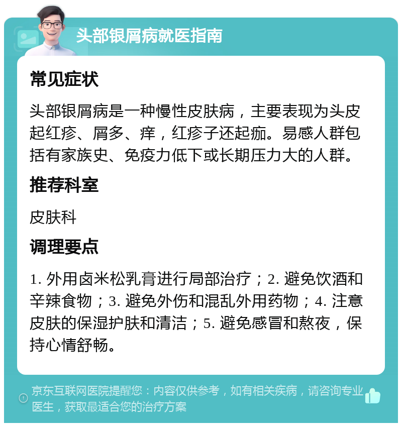 头部银屑病就医指南 常见症状 头部银屑病是一种慢性皮肤病，主要表现为头皮起红疹、屑多、痒，红疹子还起痂。易感人群包括有家族史、免疫力低下或长期压力大的人群。 推荐科室 皮肤科 调理要点 1. 外用卤米松乳膏进行局部治疗；2. 避免饮酒和辛辣食物；3. 避免外伤和混乱外用药物；4. 注意皮肤的保湿护肤和清洁；5. 避免感冒和熬夜，保持心情舒畅。