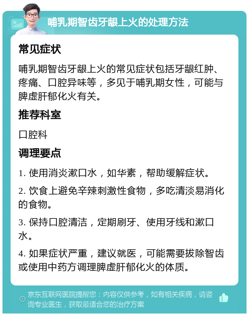 哺乳期智齿牙龈上火的处理方法 常见症状 哺乳期智齿牙龈上火的常见症状包括牙龈红肿、疼痛、口腔异味等，多见于哺乳期女性，可能与脾虚肝郁化火有关。 推荐科室 口腔科 调理要点 1. 使用消炎漱口水，如华素，帮助缓解症状。 2. 饮食上避免辛辣刺激性食物，多吃清淡易消化的食物。 3. 保持口腔清洁，定期刷牙、使用牙线和漱口水。 4. 如果症状严重，建议就医，可能需要拔除智齿或使用中药方调理脾虚肝郁化火的体质。