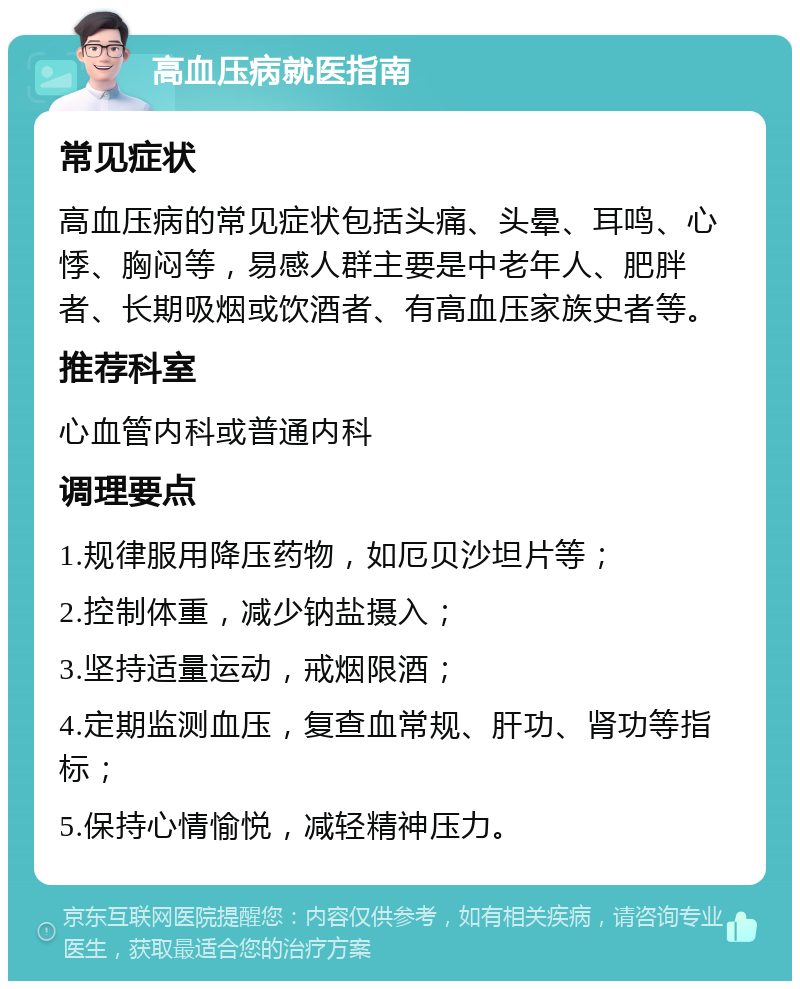 高血压病就医指南 常见症状 高血压病的常见症状包括头痛、头晕、耳鸣、心悸、胸闷等，易感人群主要是中老年人、肥胖者、长期吸烟或饮酒者、有高血压家族史者等。 推荐科室 心血管内科或普通内科 调理要点 1.规律服用降压药物，如厄贝沙坦片等； 2.控制体重，减少钠盐摄入； 3.坚持适量运动，戒烟限酒； 4.定期监测血压，复查血常规、肝功、肾功等指标； 5.保持心情愉悦，减轻精神压力。