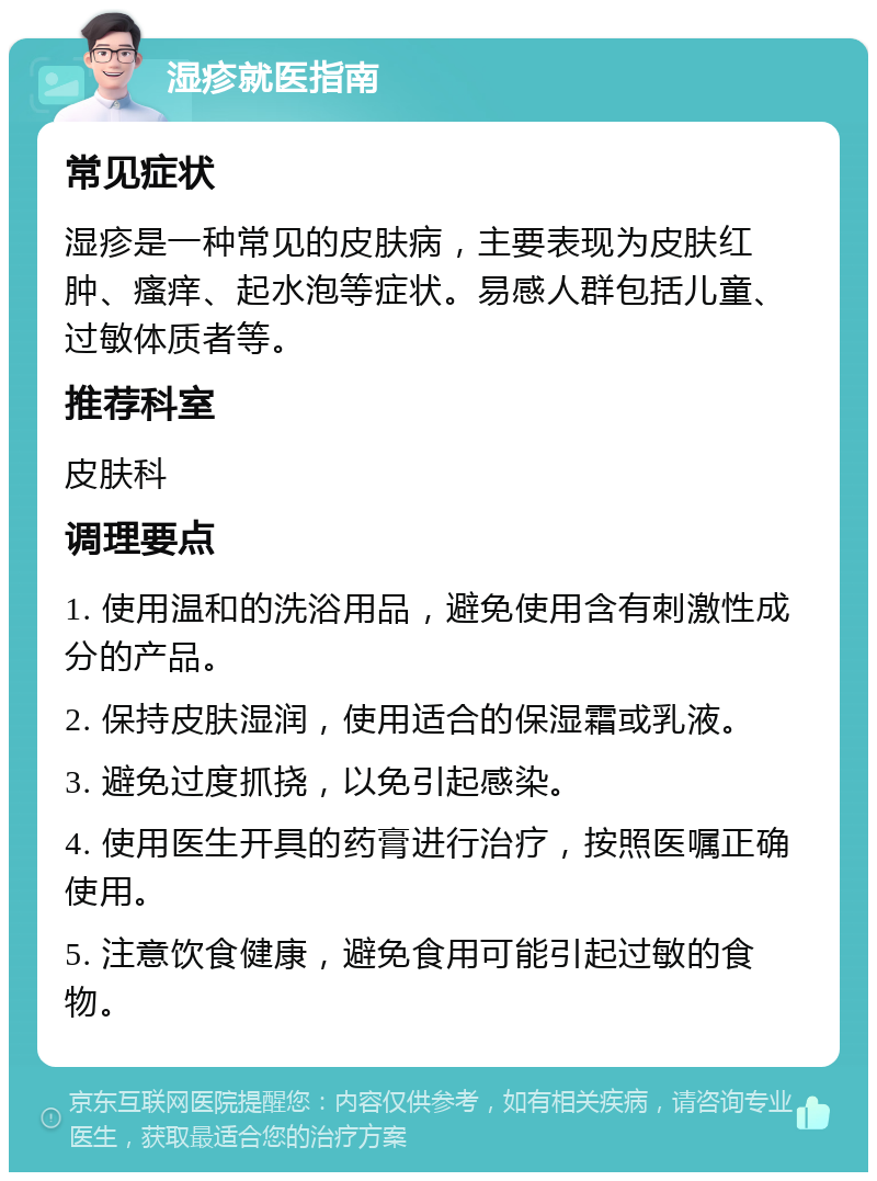 湿疹就医指南 常见症状 湿疹是一种常见的皮肤病，主要表现为皮肤红肿、瘙痒、起水泡等症状。易感人群包括儿童、过敏体质者等。 推荐科室 皮肤科 调理要点 1. 使用温和的洗浴用品，避免使用含有刺激性成分的产品。 2. 保持皮肤湿润，使用适合的保湿霜或乳液。 3. 避免过度抓挠，以免引起感染。 4. 使用医生开具的药膏进行治疗，按照医嘱正确使用。 5. 注意饮食健康，避免食用可能引起过敏的食物。