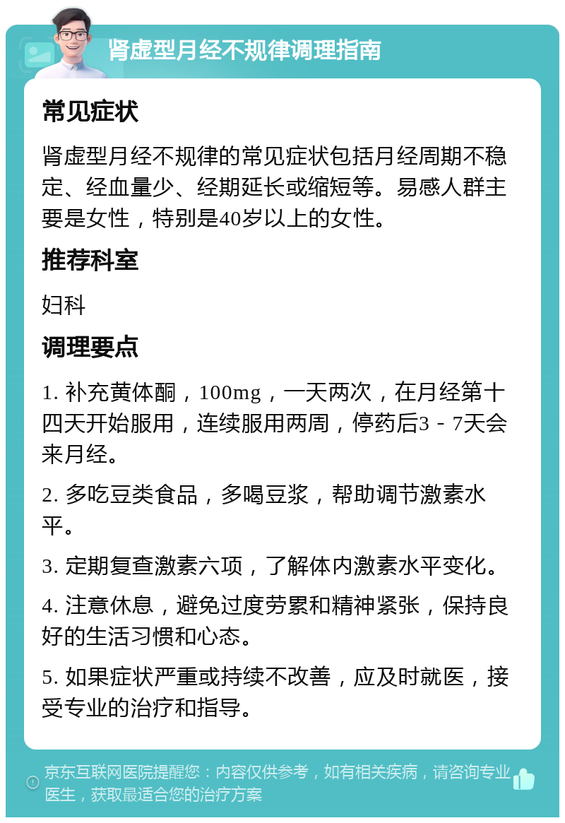 肾虚型月经不规律调理指南 常见症状 肾虚型月经不规律的常见症状包括月经周期不稳定、经血量少、经期延长或缩短等。易感人群主要是女性，特别是40岁以上的女性。 推荐科室 妇科 调理要点 1. 补充黄体酮，100mg，一天两次，在月经第十四天开始服用，连续服用两周，停药后3－7天会来月经。 2. 多吃豆类食品，多喝豆浆，帮助调节激素水平。 3. 定期复查激素六项，了解体内激素水平变化。 4. 注意休息，避免过度劳累和精神紧张，保持良好的生活习惯和心态。 5. 如果症状严重或持续不改善，应及时就医，接受专业的治疗和指导。