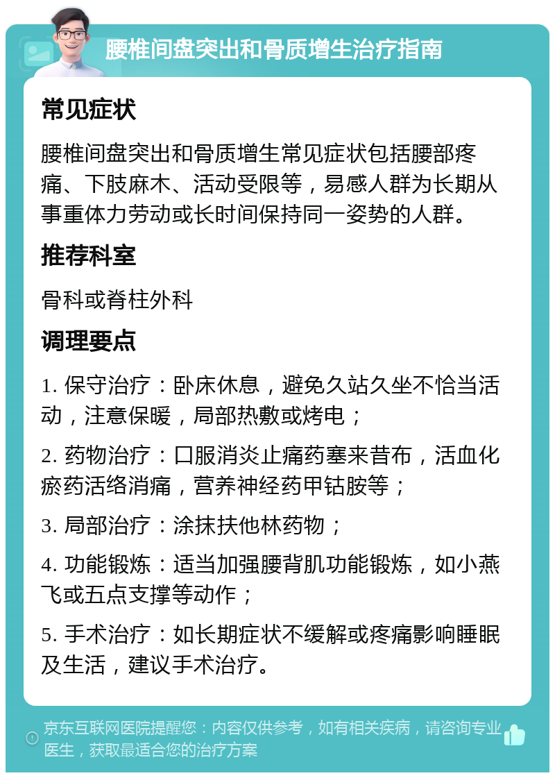 腰椎间盘突出和骨质增生治疗指南 常见症状 腰椎间盘突出和骨质增生常见症状包括腰部疼痛、下肢麻木、活动受限等，易感人群为长期从事重体力劳动或长时间保持同一姿势的人群。 推荐科室 骨科或脊柱外科 调理要点 1. 保守治疗：卧床休息，避免久站久坐不恰当活动，注意保暖，局部热敷或烤电； 2. 药物治疗：口服消炎止痛药塞来昔布，活血化瘀药活络消痛，营养神经药甲钴胺等； 3. 局部治疗：涂抹扶他林药物； 4. 功能锻炼：适当加强腰背肌功能锻炼，如小燕飞或五点支撑等动作； 5. 手术治疗：如长期症状不缓解或疼痛影响睡眠及生活，建议手术治疗。