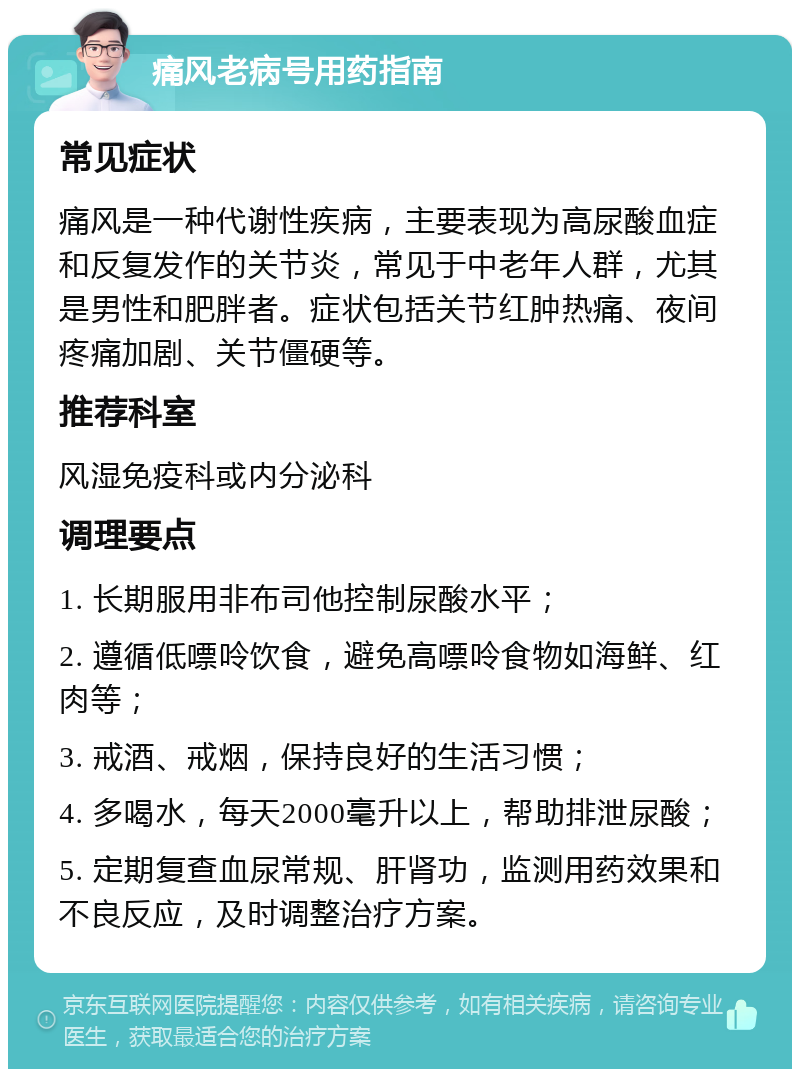 痛风老病号用药指南 常见症状 痛风是一种代谢性疾病，主要表现为高尿酸血症和反复发作的关节炎，常见于中老年人群，尤其是男性和肥胖者。症状包括关节红肿热痛、夜间疼痛加剧、关节僵硬等。 推荐科室 风湿免疫科或内分泌科 调理要点 1. 长期服用非布司他控制尿酸水平； 2. 遵循低嘌呤饮食，避免高嘌呤食物如海鲜、红肉等； 3. 戒酒、戒烟，保持良好的生活习惯； 4. 多喝水，每天2000毫升以上，帮助排泄尿酸； 5. 定期复查血尿常规、肝肾功，监测用药效果和不良反应，及时调整治疗方案。