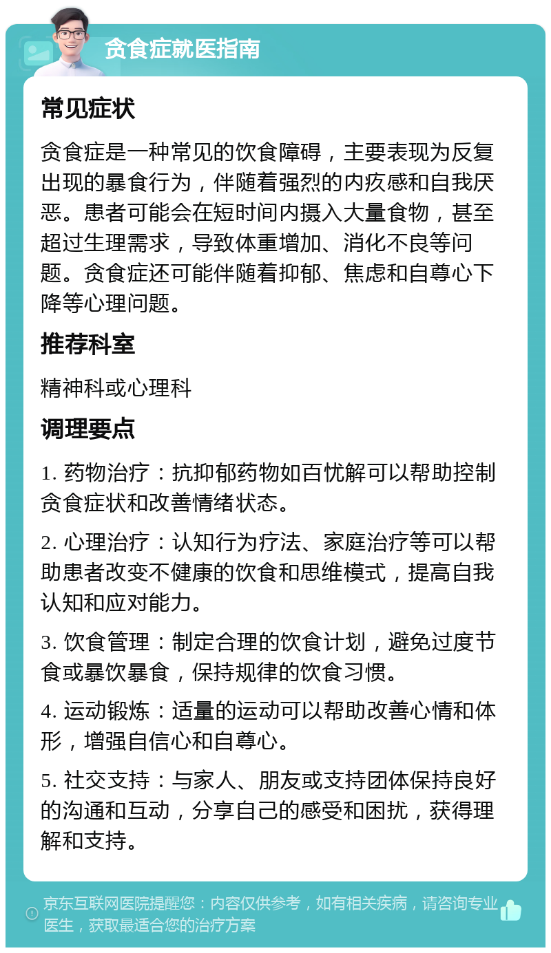 贪食症就医指南 常见症状 贪食症是一种常见的饮食障碍，主要表现为反复出现的暴食行为，伴随着强烈的内疚感和自我厌恶。患者可能会在短时间内摄入大量食物，甚至超过生理需求，导致体重增加、消化不良等问题。贪食症还可能伴随着抑郁、焦虑和自尊心下降等心理问题。 推荐科室 精神科或心理科 调理要点 1. 药物治疗：抗抑郁药物如百忧解可以帮助控制贪食症状和改善情绪状态。 2. 心理治疗：认知行为疗法、家庭治疗等可以帮助患者改变不健康的饮食和思维模式，提高自我认知和应对能力。 3. 饮食管理：制定合理的饮食计划，避免过度节食或暴饮暴食，保持规律的饮食习惯。 4. 运动锻炼：适量的运动可以帮助改善心情和体形，增强自信心和自尊心。 5. 社交支持：与家人、朋友或支持团体保持良好的沟通和互动，分享自己的感受和困扰，获得理解和支持。