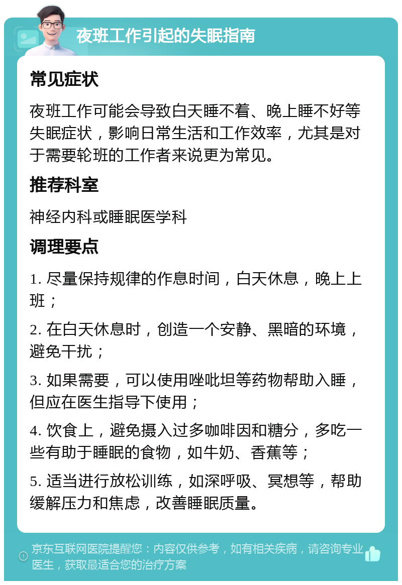 夜班工作引起的失眠指南 常见症状 夜班工作可能会导致白天睡不着、晚上睡不好等失眠症状，影响日常生活和工作效率，尤其是对于需要轮班的工作者来说更为常见。 推荐科室 神经内科或睡眠医学科 调理要点 1. 尽量保持规律的作息时间，白天休息，晚上上班； 2. 在白天休息时，创造一个安静、黑暗的环境，避免干扰； 3. 如果需要，可以使用唑吡坦等药物帮助入睡，但应在医生指导下使用； 4. 饮食上，避免摄入过多咖啡因和糖分，多吃一些有助于睡眠的食物，如牛奶、香蕉等； 5. 适当进行放松训练，如深呼吸、冥想等，帮助缓解压力和焦虑，改善睡眠质量。