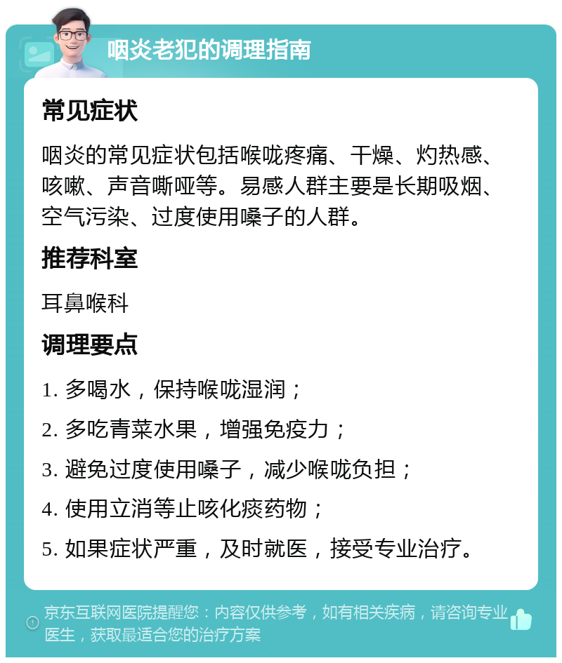 咽炎老犯的调理指南 常见症状 咽炎的常见症状包括喉咙疼痛、干燥、灼热感、咳嗽、声音嘶哑等。易感人群主要是长期吸烟、空气污染、过度使用嗓子的人群。 推荐科室 耳鼻喉科 调理要点 1. 多喝水，保持喉咙湿润； 2. 多吃青菜水果，增强免疫力； 3. 避免过度使用嗓子，减少喉咙负担； 4. 使用立消等止咳化痰药物； 5. 如果症状严重，及时就医，接受专业治疗。