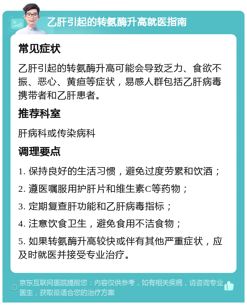 乙肝引起的转氨酶升高就医指南 常见症状 乙肝引起的转氨酶升高可能会导致乏力、食欲不振、恶心、黄疸等症状，易感人群包括乙肝病毒携带者和乙肝患者。 推荐科室 肝病科或传染病科 调理要点 1. 保持良好的生活习惯，避免过度劳累和饮酒； 2. 遵医嘱服用护肝片和维生素C等药物； 3. 定期复查肝功能和乙肝病毒指标； 4. 注意饮食卫生，避免食用不洁食物； 5. 如果转氨酶升高较快或伴有其他严重症状，应及时就医并接受专业治疗。