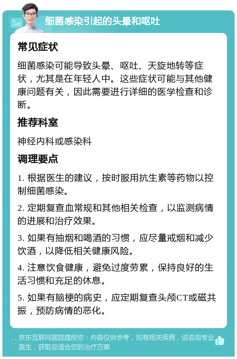 细菌感染引起的头晕和呕吐 常见症状 细菌感染可能导致头晕、呕吐、天旋地转等症状，尤其是在年轻人中。这些症状可能与其他健康问题有关，因此需要进行详细的医学检查和诊断。 推荐科室 神经内科或感染科 调理要点 1. 根据医生的建议，按时服用抗生素等药物以控制细菌感染。 2. 定期复查血常规和其他相关检查，以监测病情的进展和治疗效果。 3. 如果有抽烟和喝酒的习惯，应尽量戒烟和减少饮酒，以降低相关健康风险。 4. 注意饮食健康，避免过度劳累，保持良好的生活习惯和充足的休息。 5. 如果有脑梗的病史，应定期复查头颅CT或磁共振，预防病情的恶化。