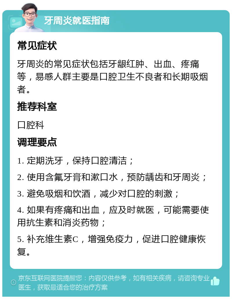 牙周炎就医指南 常见症状 牙周炎的常见症状包括牙龈红肿、出血、疼痛等，易感人群主要是口腔卫生不良者和长期吸烟者。 推荐科室 口腔科 调理要点 1. 定期洗牙，保持口腔清洁； 2. 使用含氟牙膏和漱口水，预防龋齿和牙周炎； 3. 避免吸烟和饮酒，减少对口腔的刺激； 4. 如果有疼痛和出血，应及时就医，可能需要使用抗生素和消炎药物； 5. 补充维生素C，增强免疫力，促进口腔健康恢复。