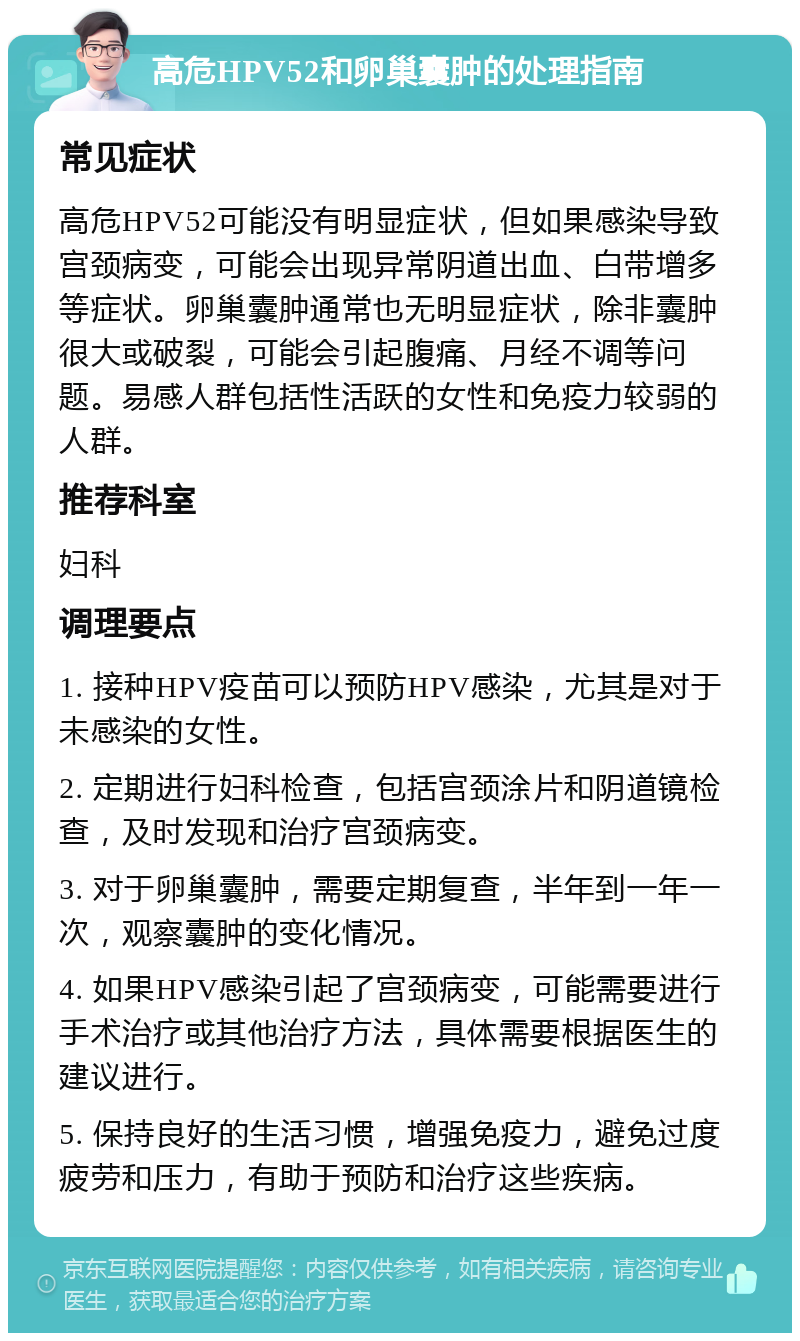 高危HPV52和卵巢囊肿的处理指南 常见症状 高危HPV52可能没有明显症状，但如果感染导致宫颈病变，可能会出现异常阴道出血、白带增多等症状。卵巢囊肿通常也无明显症状，除非囊肿很大或破裂，可能会引起腹痛、月经不调等问题。易感人群包括性活跃的女性和免疫力较弱的人群。 推荐科室 妇科 调理要点 1. 接种HPV疫苗可以预防HPV感染，尤其是对于未感染的女性。 2. 定期进行妇科检查，包括宫颈涂片和阴道镜检查，及时发现和治疗宫颈病变。 3. 对于卵巢囊肿，需要定期复查，半年到一年一次，观察囊肿的变化情况。 4. 如果HPV感染引起了宫颈病变，可能需要进行手术治疗或其他治疗方法，具体需要根据医生的建议进行。 5. 保持良好的生活习惯，增强免疫力，避免过度疲劳和压力，有助于预防和治疗这些疾病。