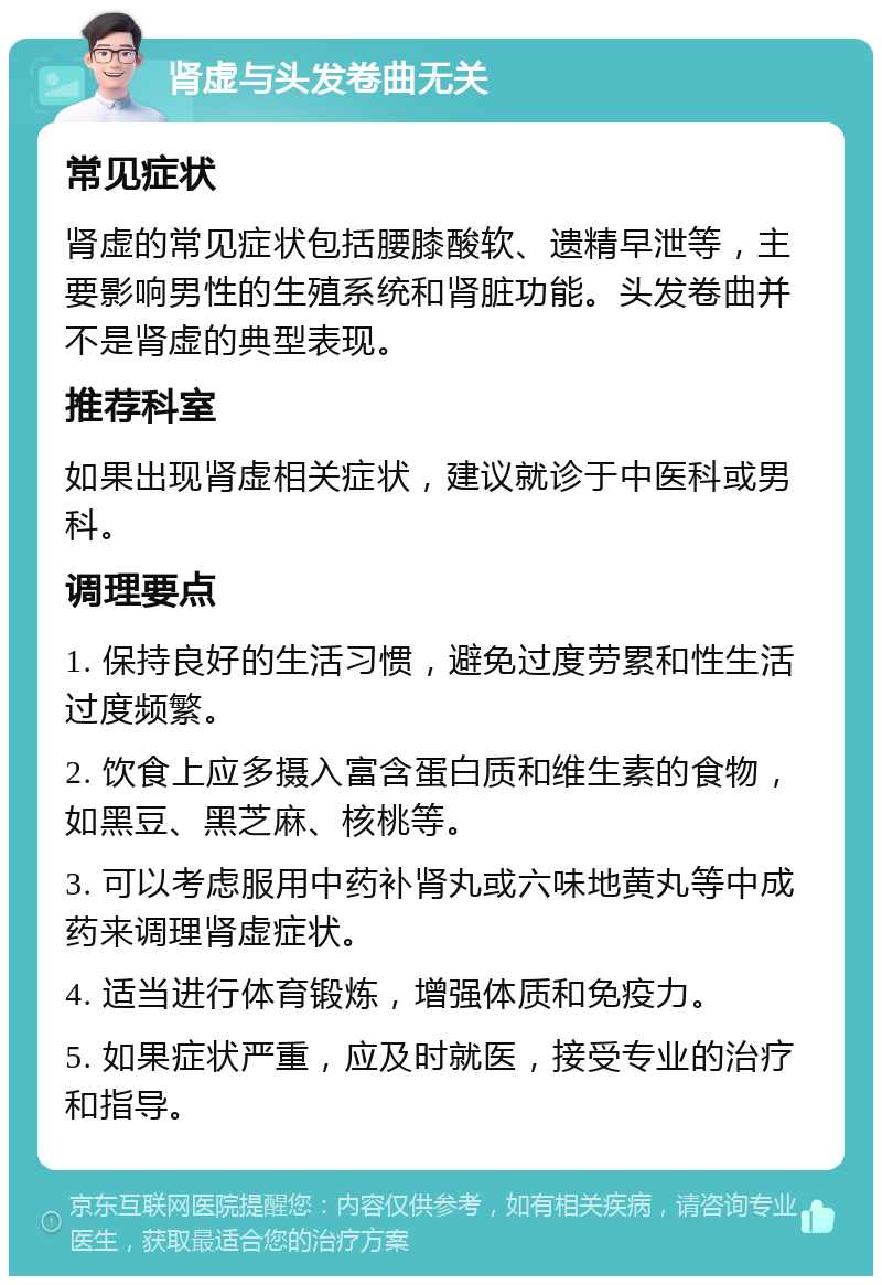 肾虚与头发卷曲无关 常见症状 肾虚的常见症状包括腰膝酸软、遗精早泄等，主要影响男性的生殖系统和肾脏功能。头发卷曲并不是肾虚的典型表现。 推荐科室 如果出现肾虚相关症状，建议就诊于中医科或男科。 调理要点 1. 保持良好的生活习惯，避免过度劳累和性生活过度频繁。 2. 饮食上应多摄入富含蛋白质和维生素的食物，如黑豆、黑芝麻、核桃等。 3. 可以考虑服用中药补肾丸或六味地黄丸等中成药来调理肾虚症状。 4. 适当进行体育锻炼，增强体质和免疫力。 5. 如果症状严重，应及时就医，接受专业的治疗和指导。