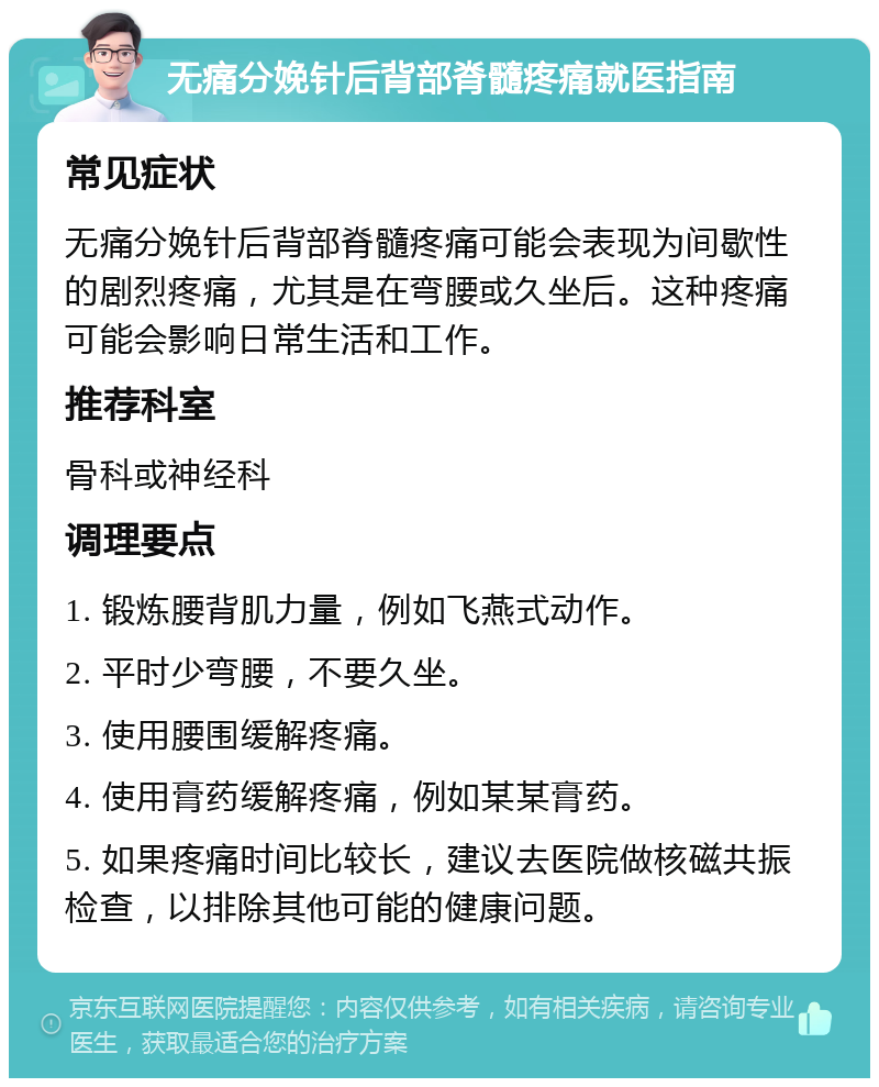 无痛分娩针后背部脊髓疼痛就医指南 常见症状 无痛分娩针后背部脊髓疼痛可能会表现为间歇性的剧烈疼痛，尤其是在弯腰或久坐后。这种疼痛可能会影响日常生活和工作。 推荐科室 骨科或神经科 调理要点 1. 锻炼腰背肌力量，例如飞燕式动作。 2. 平时少弯腰，不要久坐。 3. 使用腰围缓解疼痛。 4. 使用膏药缓解疼痛，例如某某膏药。 5. 如果疼痛时间比较长，建议去医院做核磁共振检查，以排除其他可能的健康问题。