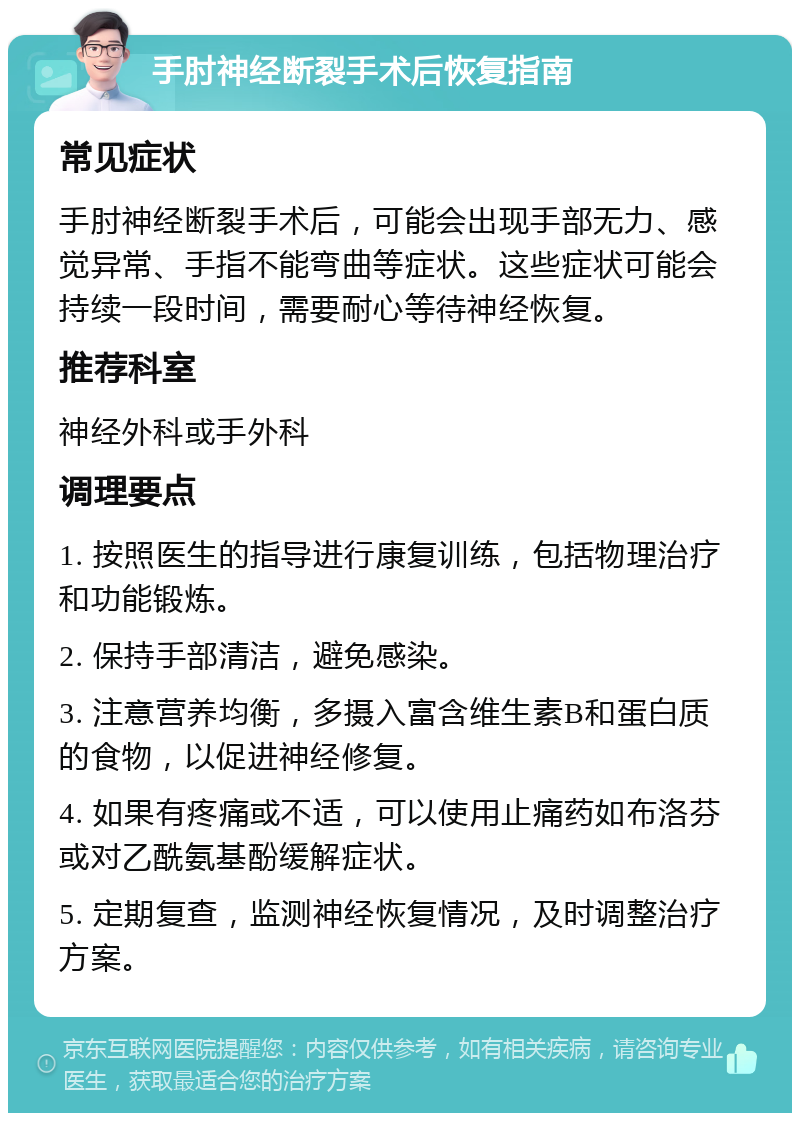 手肘神经断裂手术后恢复指南 常见症状 手肘神经断裂手术后，可能会出现手部无力、感觉异常、手指不能弯曲等症状。这些症状可能会持续一段时间，需要耐心等待神经恢复。 推荐科室 神经外科或手外科 调理要点 1. 按照医生的指导进行康复训练，包括物理治疗和功能锻炼。 2. 保持手部清洁，避免感染。 3. 注意营养均衡，多摄入富含维生素B和蛋白质的食物，以促进神经修复。 4. 如果有疼痛或不适，可以使用止痛药如布洛芬或对乙酰氨基酚缓解症状。 5. 定期复查，监测神经恢复情况，及时调整治疗方案。