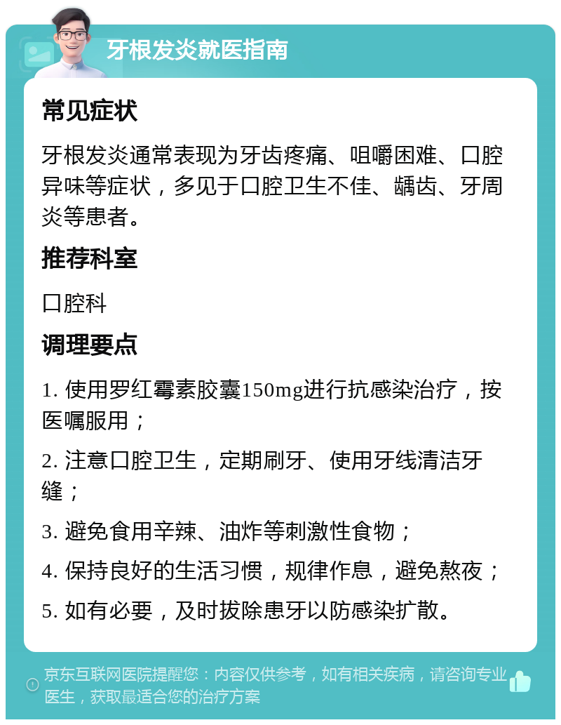 牙根发炎就医指南 常见症状 牙根发炎通常表现为牙齿疼痛、咀嚼困难、口腔异味等症状，多见于口腔卫生不佳、龋齿、牙周炎等患者。 推荐科室 口腔科 调理要点 1. 使用罗红霉素胶囊150mg进行抗感染治疗，按医嘱服用； 2. 注意口腔卫生，定期刷牙、使用牙线清洁牙缝； 3. 避免食用辛辣、油炸等刺激性食物； 4. 保持良好的生活习惯，规律作息，避免熬夜； 5. 如有必要，及时拔除患牙以防感染扩散。