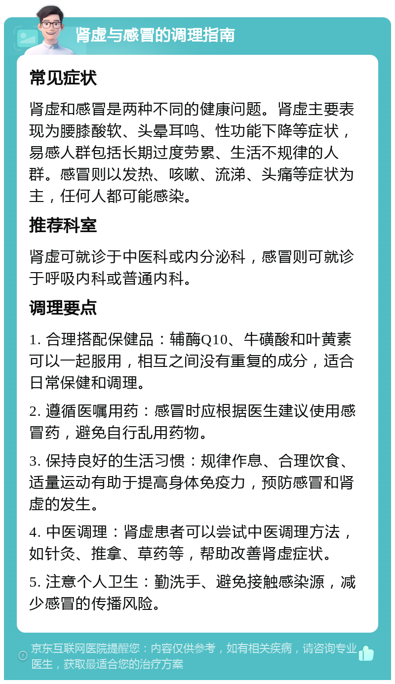 肾虚与感冒的调理指南 常见症状 肾虚和感冒是两种不同的健康问题。肾虚主要表现为腰膝酸软、头晕耳鸣、性功能下降等症状，易感人群包括长期过度劳累、生活不规律的人群。感冒则以发热、咳嗽、流涕、头痛等症状为主，任何人都可能感染。 推荐科室 肾虚可就诊于中医科或内分泌科，感冒则可就诊于呼吸内科或普通内科。 调理要点 1. 合理搭配保健品：辅酶Q10、牛磺酸和叶黄素可以一起服用，相互之间没有重复的成分，适合日常保健和调理。 2. 遵循医嘱用药：感冒时应根据医生建议使用感冒药，避免自行乱用药物。 3. 保持良好的生活习惯：规律作息、合理饮食、适量运动有助于提高身体免疫力，预防感冒和肾虚的发生。 4. 中医调理：肾虚患者可以尝试中医调理方法，如针灸、推拿、草药等，帮助改善肾虚症状。 5. 注意个人卫生：勤洗手、避免接触感染源，减少感冒的传播风险。