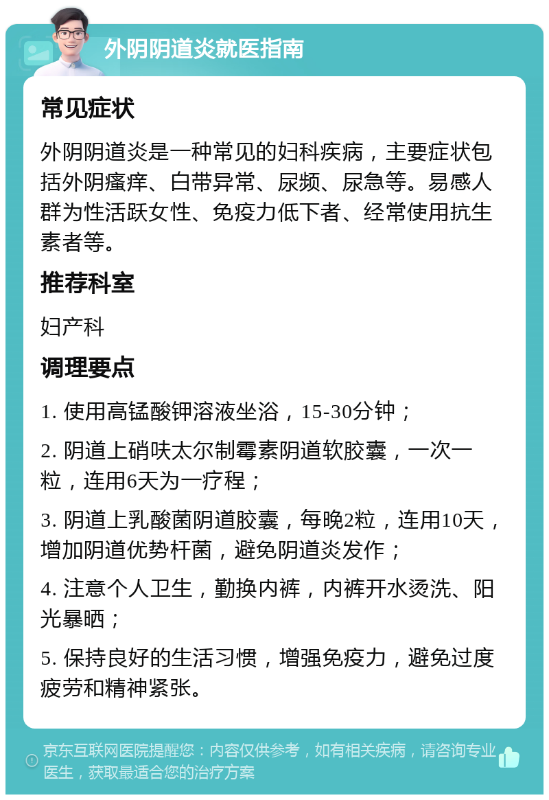 外阴阴道炎就医指南 常见症状 外阴阴道炎是一种常见的妇科疾病，主要症状包括外阴瘙痒、白带异常、尿频、尿急等。易感人群为性活跃女性、免疫力低下者、经常使用抗生素者等。 推荐科室 妇产科 调理要点 1. 使用高锰酸钾溶液坐浴，15-30分钟； 2. 阴道上硝呋太尔制霉素阴道软胶囊，一次一粒，连用6天为一疗程； 3. 阴道上乳酸菌阴道胶囊，每晚2粒，连用10天，增加阴道优势杆菌，避免阴道炎发作； 4. 注意个人卫生，勤换内裤，内裤开水烫洗、阳光暴晒； 5. 保持良好的生活习惯，增强免疫力，避免过度疲劳和精神紧张。