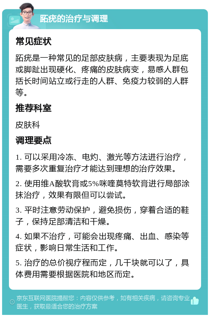 跖疣的治疗与调理 常见症状 跖疣是一种常见的足部皮肤病，主要表现为足底或脚趾出现硬化、疼痛的皮肤病变，易感人群包括长时间站立或行走的人群、免疫力较弱的人群等。 推荐科室 皮肤科 调理要点 1. 可以采用冷冻、电灼、激光等方法进行治疗，需要多次重复治疗才能达到理想的治疗效果。 2. 使用维A酸软膏或5%咪喹莫特软膏进行局部涂抹治疗，效果有限但可以尝试。 3. 平时注意劳动保护，避免损伤，穿着合适的鞋子，保持足部清洁和干燥。 4. 如果不治疗，可能会出现疼痛、出血、感染等症状，影响日常生活和工作。 5. 治疗的总价视疗程而定，几千块就可以了，具体费用需要根据医院和地区而定。