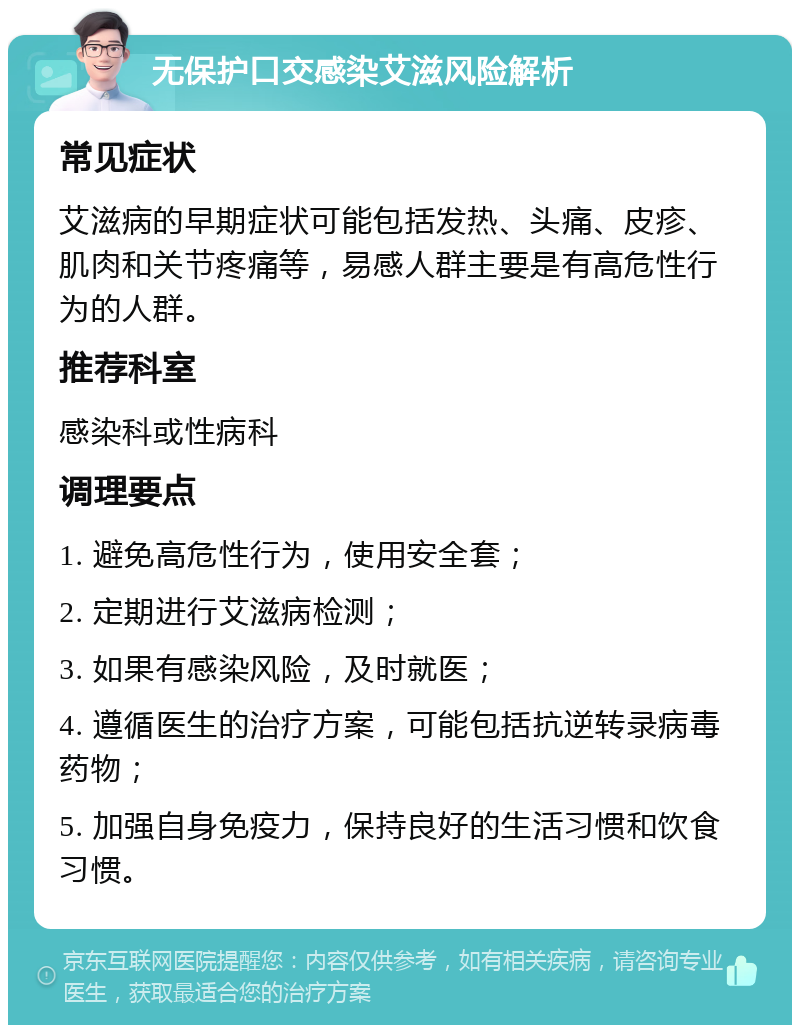 无保护口交感染艾滋风险解析 常见症状 艾滋病的早期症状可能包括发热、头痛、皮疹、肌肉和关节疼痛等，易感人群主要是有高危性行为的人群。 推荐科室 感染科或性病科 调理要点 1. 避免高危性行为，使用安全套； 2. 定期进行艾滋病检测； 3. 如果有感染风险，及时就医； 4. 遵循医生的治疗方案，可能包括抗逆转录病毒药物； 5. 加强自身免疫力，保持良好的生活习惯和饮食习惯。