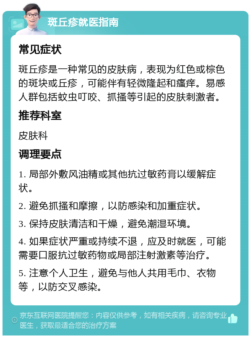 斑丘疹就医指南 常见症状 斑丘疹是一种常见的皮肤病，表现为红色或棕色的斑块或丘疹，可能伴有轻微隆起和瘙痒。易感人群包括蚊虫叮咬、抓搔等引起的皮肤刺激者。 推荐科室 皮肤科 调理要点 1. 局部外敷风油精或其他抗过敏药膏以缓解症状。 2. 避免抓搔和摩擦，以防感染和加重症状。 3. 保持皮肤清洁和干燥，避免潮湿环境。 4. 如果症状严重或持续不退，应及时就医，可能需要口服抗过敏药物或局部注射激素等治疗。 5. 注意个人卫生，避免与他人共用毛巾、衣物等，以防交叉感染。