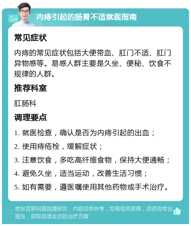 内痔引起的肠胃不适就医指南 常见症状 内痔的常见症状包括大便带血、肛门不适、肛门异物感等。易感人群主要是久坐、便秘、饮食不规律的人群。 推荐科室 肛肠科 调理要点 1. 就医检查，确认是否为内痔引起的出血； 2. 使用痔疮栓，缓解症状； 3. 注意饮食，多吃高纤维食物，保持大便通畅； 4. 避免久坐，适当运动，改善生活习惯； 5. 如有需要，遵医嘱使用其他药物或手术治疗。