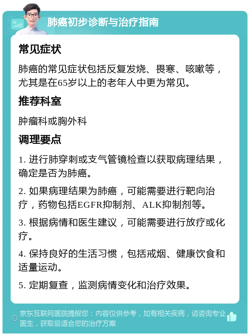 肺癌初步诊断与治疗指南 常见症状 肺癌的常见症状包括反复发烧、畏寒、咳嗽等，尤其是在65岁以上的老年人中更为常见。 推荐科室 肿瘤科或胸外科 调理要点 1. 进行肺穿刺或支气管镜检查以获取病理结果，确定是否为肺癌。 2. 如果病理结果为肺癌，可能需要进行靶向治疗，药物包括EGFR抑制剂、ALK抑制剂等。 3. 根据病情和医生建议，可能需要进行放疗或化疗。 4. 保持良好的生活习惯，包括戒烟、健康饮食和适量运动。 5. 定期复查，监测病情变化和治疗效果。