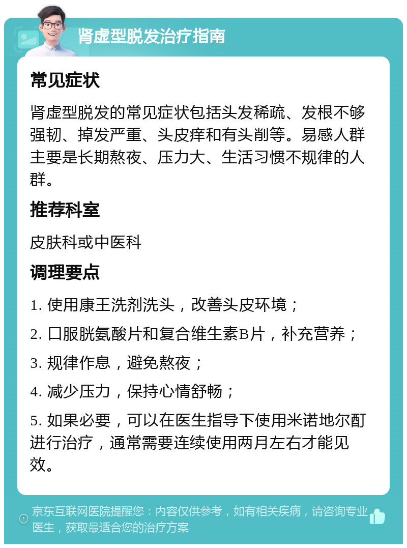 肾虚型脱发治疗指南 常见症状 肾虚型脱发的常见症状包括头发稀疏、发根不够强韧、掉发严重、头皮痒和有头削等。易感人群主要是长期熬夜、压力大、生活习惯不规律的人群。 推荐科室 皮肤科或中医科 调理要点 1. 使用康王洗剂洗头，改善头皮环境； 2. 口服胱氨酸片和复合维生素B片，补充营养； 3. 规律作息，避免熬夜； 4. 减少压力，保持心情舒畅； 5. 如果必要，可以在医生指导下使用米诺地尔酊进行治疗，通常需要连续使用两月左右才能见效。