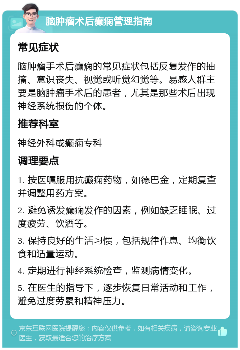 脑肿瘤术后癫痫管理指南 常见症状 脑肿瘤手术后癫痫的常见症状包括反复发作的抽搐、意识丧失、视觉或听觉幻觉等。易感人群主要是脑肿瘤手术后的患者，尤其是那些术后出现神经系统损伤的个体。 推荐科室 神经外科或癫痫专科 调理要点 1. 按医嘱服用抗癫痫药物，如德巴金，定期复查并调整用药方案。 2. 避免诱发癫痫发作的因素，例如缺乏睡眠、过度疲劳、饮酒等。 3. 保持良好的生活习惯，包括规律作息、均衡饮食和适量运动。 4. 定期进行神经系统检查，监测病情变化。 5. 在医生的指导下，逐步恢复日常活动和工作，避免过度劳累和精神压力。