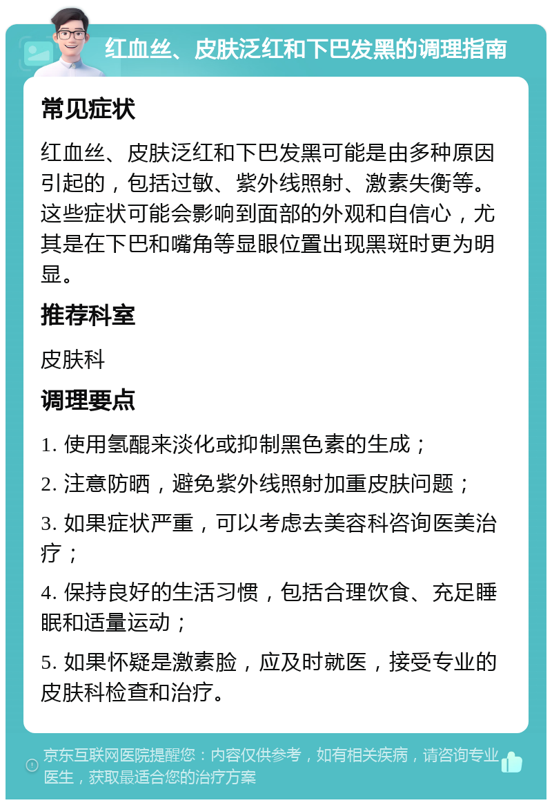 红血丝、皮肤泛红和下巴发黑的调理指南 常见症状 红血丝、皮肤泛红和下巴发黑可能是由多种原因引起的，包括过敏、紫外线照射、激素失衡等。这些症状可能会影响到面部的外观和自信心，尤其是在下巴和嘴角等显眼位置出现黑斑时更为明显。 推荐科室 皮肤科 调理要点 1. 使用氢醌来淡化或抑制黑色素的生成； 2. 注意防晒，避免紫外线照射加重皮肤问题； 3. 如果症状严重，可以考虑去美容科咨询医美治疗； 4. 保持良好的生活习惯，包括合理饮食、充足睡眠和适量运动； 5. 如果怀疑是激素脸，应及时就医，接受专业的皮肤科检查和治疗。