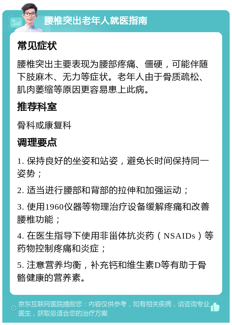 腰椎突出老年人就医指南 常见症状 腰椎突出主要表现为腰部疼痛、僵硬，可能伴随下肢麻木、无力等症状。老年人由于骨质疏松、肌肉萎缩等原因更容易患上此病。 推荐科室 骨科或康复科 调理要点 1. 保持良好的坐姿和站姿，避免长时间保持同一姿势； 2. 适当进行腰部和背部的拉伸和加强运动； 3. 使用1960仪器等物理治疗设备缓解疼痛和改善腰椎功能； 4. 在医生指导下使用非甾体抗炎药（NSAIDs）等药物控制疼痛和炎症； 5. 注意营养均衡，补充钙和维生素D等有助于骨骼健康的营养素。