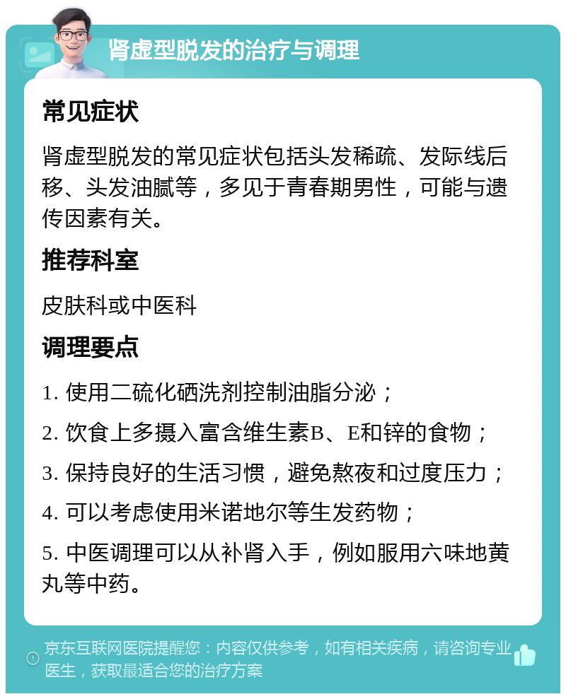 肾虚型脱发的治疗与调理 常见症状 肾虚型脱发的常见症状包括头发稀疏、发际线后移、头发油腻等，多见于青春期男性，可能与遗传因素有关。 推荐科室 皮肤科或中医科 调理要点 1. 使用二硫化硒洗剂控制油脂分泌； 2. 饮食上多摄入富含维生素B、E和锌的食物； 3. 保持良好的生活习惯，避免熬夜和过度压力； 4. 可以考虑使用米诺地尔等生发药物； 5. 中医调理可以从补肾入手，例如服用六味地黄丸等中药。