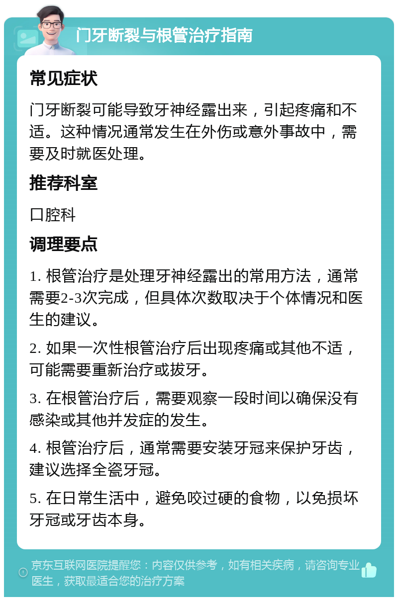 门牙断裂与根管治疗指南 常见症状 门牙断裂可能导致牙神经露出来，引起疼痛和不适。这种情况通常发生在外伤或意外事故中，需要及时就医处理。 推荐科室 口腔科 调理要点 1. 根管治疗是处理牙神经露出的常用方法，通常需要2-3次完成，但具体次数取决于个体情况和医生的建议。 2. 如果一次性根管治疗后出现疼痛或其他不适，可能需要重新治疗或拔牙。 3. 在根管治疗后，需要观察一段时间以确保没有感染或其他并发症的发生。 4. 根管治疗后，通常需要安装牙冠来保护牙齿，建议选择全瓷牙冠。 5. 在日常生活中，避免咬过硬的食物，以免损坏牙冠或牙齿本身。