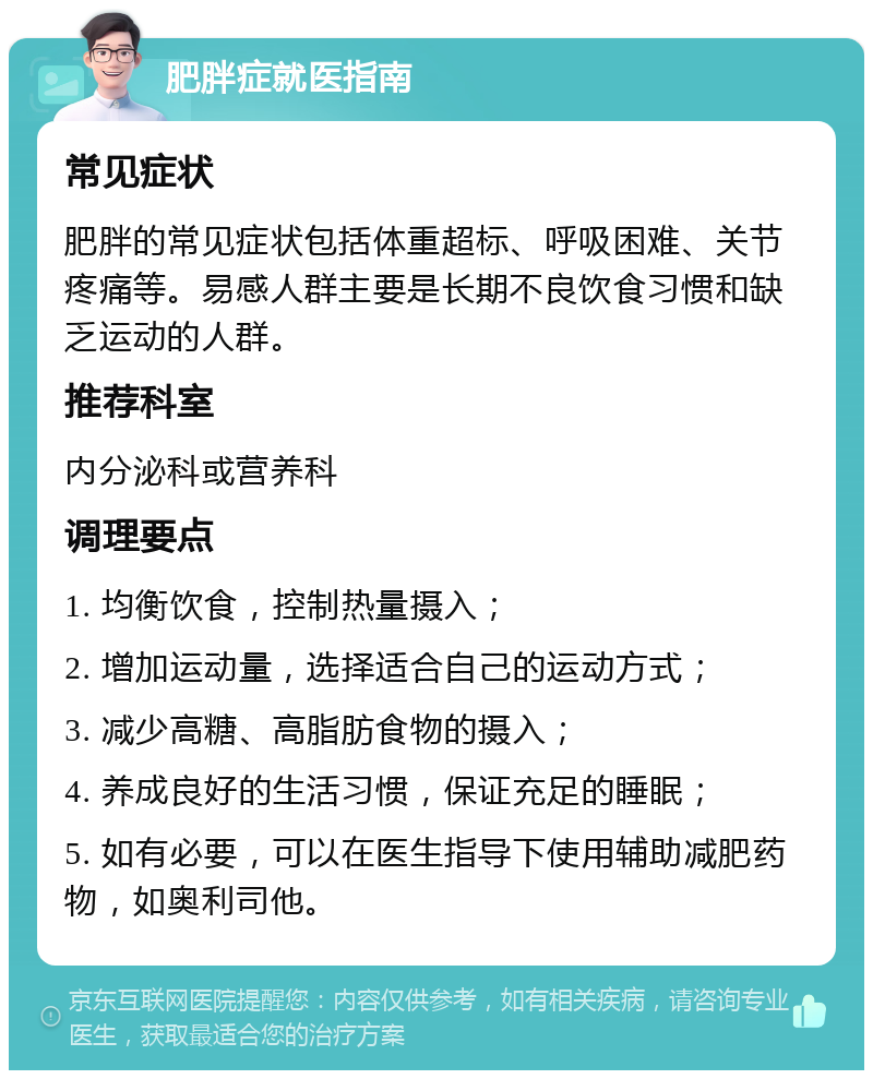 肥胖症就医指南 常见症状 肥胖的常见症状包括体重超标、呼吸困难、关节疼痛等。易感人群主要是长期不良饮食习惯和缺乏运动的人群。 推荐科室 内分泌科或营养科 调理要点 1. 均衡饮食，控制热量摄入； 2. 增加运动量，选择适合自己的运动方式； 3. 减少高糖、高脂肪食物的摄入； 4. 养成良好的生活习惯，保证充足的睡眠； 5. 如有必要，可以在医生指导下使用辅助减肥药物，如奥利司他。