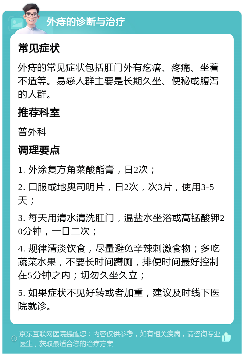 外痔的诊断与治疗 常见症状 外痔的常见症状包括肛门外有疙瘩、疼痛、坐着不适等。易感人群主要是长期久坐、便秘或腹泻的人群。 推荐科室 普外科 调理要点 1. 外涂复方角菜酸酯膏，日2次； 2. 口服或地奥司明片，日2次，次3片，使用3-5天； 3. 每天用清水清洗肛门，温盐水坐浴或高锰酸钾20分钟，一日二次； 4. 规律清淡饮食，尽量避免辛辣刺激食物；多吃蔬菜水果，不要长时间蹲厕，排便时间最好控制在5分钟之内；切勿久坐久立； 5. 如果症状不见好转或者加重，建议及时线下医院就诊。